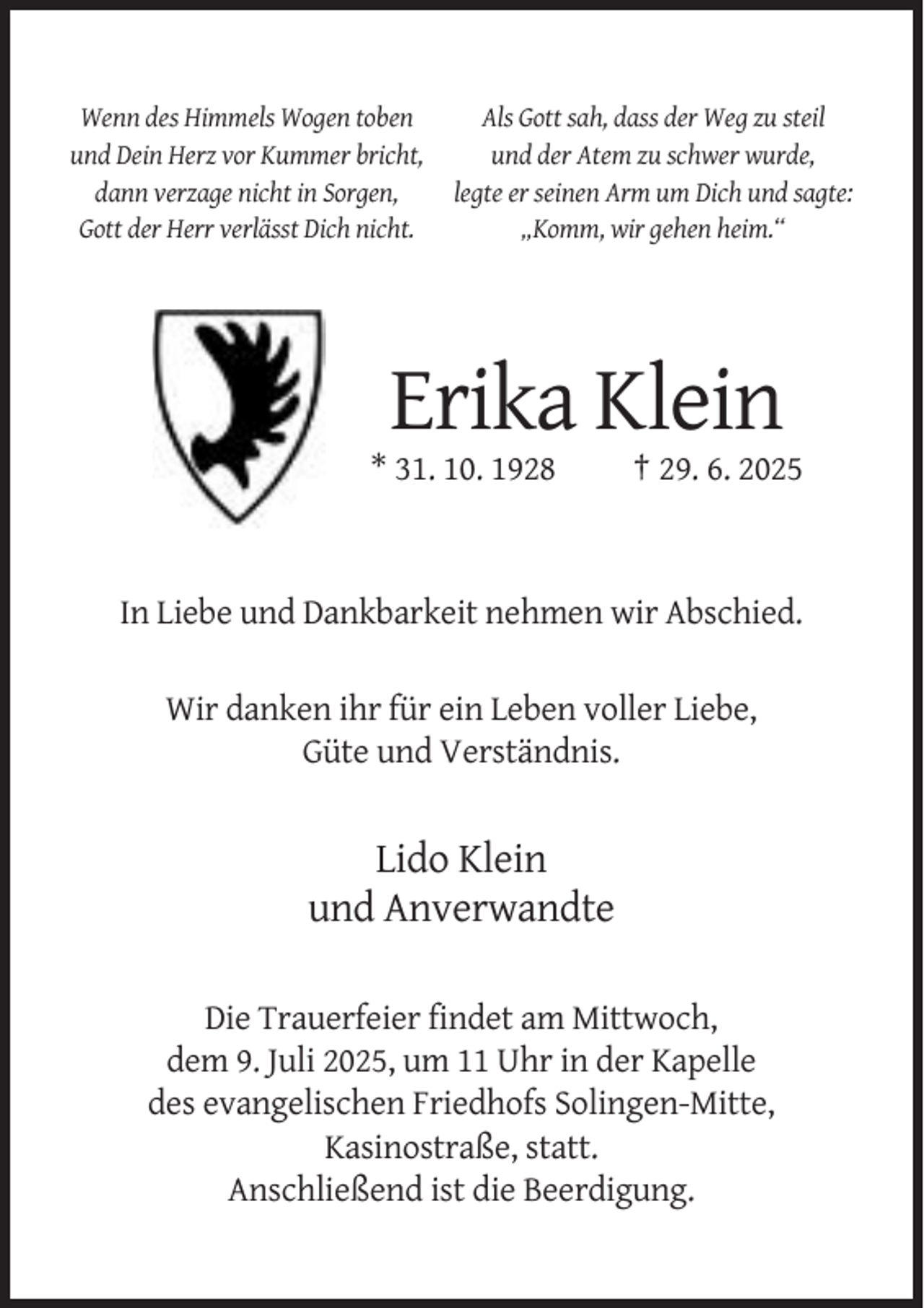 <p>Wenn des Himmels Wogen toben<br />und Dein Herz vor Kummer bricht,<br />dann verzage nicht in Sorgen,<br />Gott der Herr verlässt Dich nicht.</p><p>Als Gott sah, dass der Weg zu steil<br />und der Atem zu schwer wurde,<br />legte er seinen Arm um Dich und sagte:<br />„Komm, wir gehen heim.“</p><p>Erika Klein<br />* 31. 10. 1928</p><p>† 29. 6. 2025</p><p>In Liebe und Dankbarkeit nehmen wir Abschied.<br />Wir danken ihr für ein Leben voller Liebe,<br />Güte und Verständnis.</p><p>Lido Klein<br />und Anverwandte<br />Die Trauerfeier findet am Mittwoch,<br />dem 9. Juli 2025, um 11 Uhr in der Kapelle<br />des evangelischen Friedhofs Solingen-Mitte,<br />Kasinostraße, statt.<br />Anschließend ist die Beerdigung.</p>