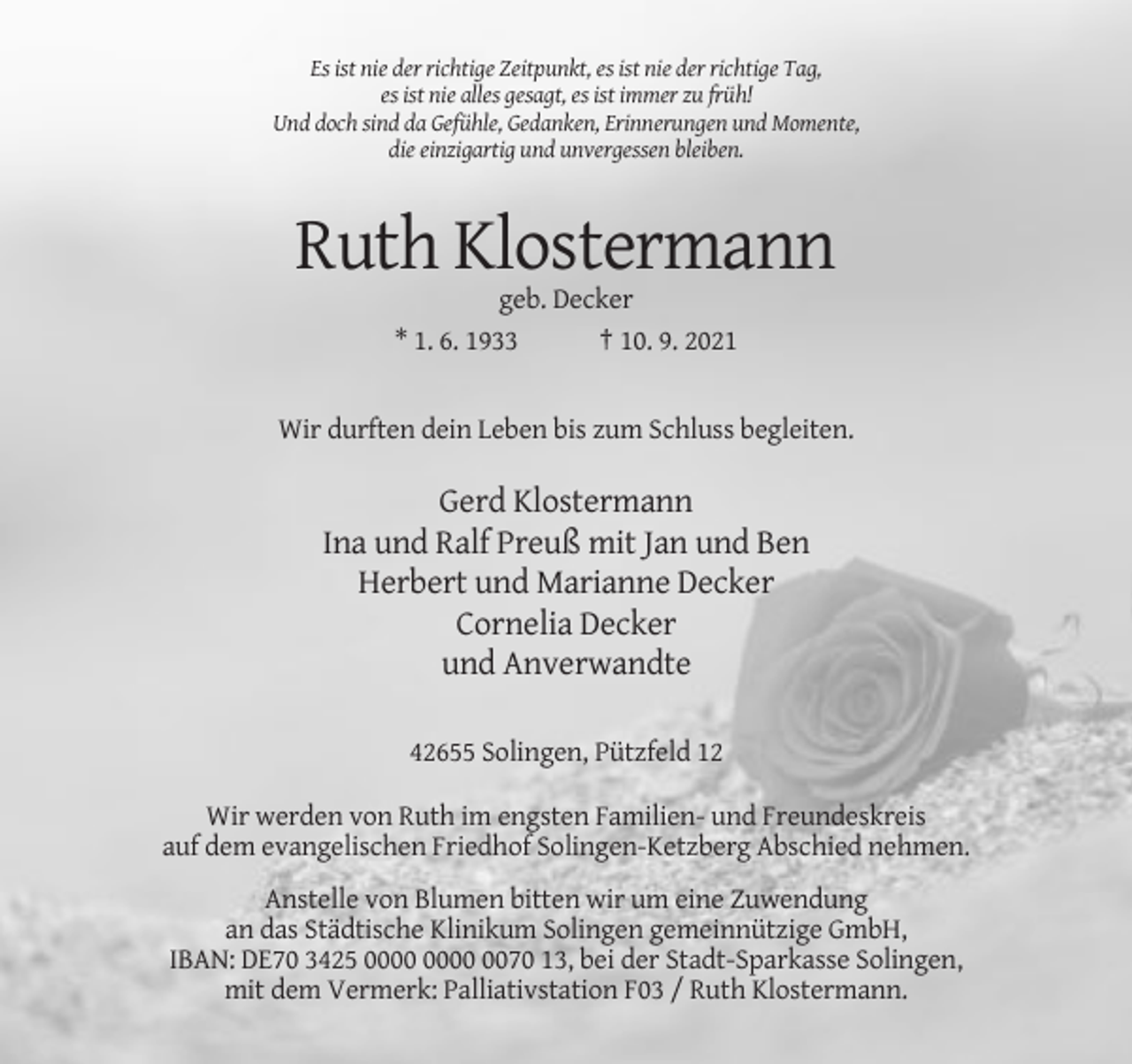 <p>Es ist nie der richtige Zeitpunkt, es ist nie der richtige Tag,<br />es ist nie alles gesagt, es ist immer zu früh!<br />Und doch sind da Gefühle, Gedanken, Erinnerungen und Momente,<br />die einzigartig und unvergessen bleiben.</p><p>Ruth Klostermann<br />geb. Decker<br />* 1. 6. 1933<br />† 10. 9. 2021</p><p>Wir durften dein Leben bis zum Schluss begleiten.</p><p>Gerd Klostermann<br />Ina und Ralf Preuß mit Jan und Ben<br />Herbert und Marianne Decker<br />Cornelia Decker<br />und Anverwandte<br />42655 Solingen, Pützfeld 12<br />Wir werden von Ruth im engsten Familien- und Freundeskreis<br />auf dem evangelischen Friedhof Solingen-Ketzberg Abschied nehmen.<br />Anstelle von Blumen bitten wir um eine Zuwendung<br />an das Städtische Klinikum Solingen gemeinnützige GmbH,<br />IBAN: DE70 3425 0070 13, bei der Stadt-Sparkasse Solingen,<br />mit dem Vermerk: Palliativstation F03 / Ruth Klostermann.</p>