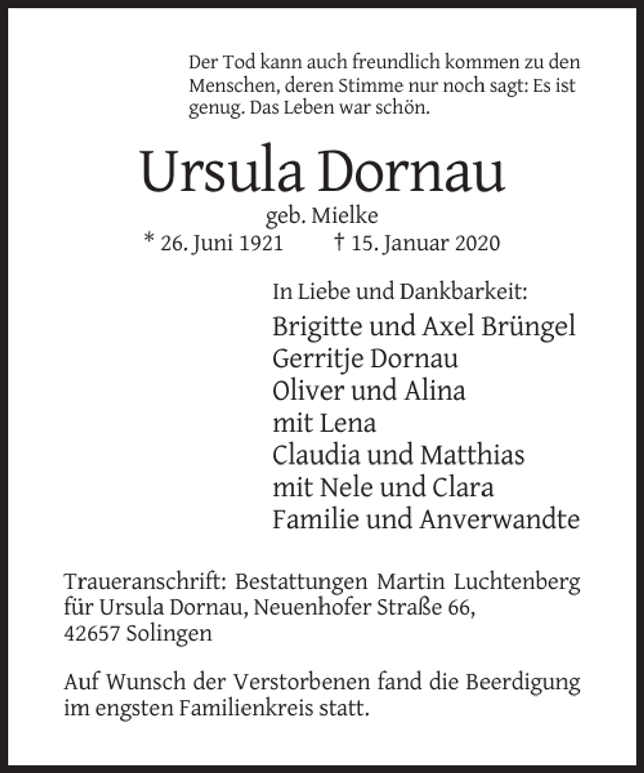 <p>Der Tod kann auch freundlich kommen zu den<br />Menschen, deren Stimme nur noch sagt: Es ist<br />genug. Das Leben war schön.</p><p>Ursula Dornau<br />geb. Mielke<br />* 26. Juni 1921<br />† 15. Januar 2020<br />In Liebe und Dankbarkeit:</p><p>Brigitte und Axel Brüngel<br />Gerritje Dornau<br />Oliver und Alina<br />mit Lena<br />Claudia und Matthias<br />mit Nele und Clara<br />Familie und Anverwandte<br />Traueranschrift: Bestattungen Martin Luchtenberg<br />für Ursula Dornau, Neuenhofer Straße 66,<br />42657 Solingen<br />Auf Wunsch der Verstorbenen fand die Beerdigung<br />im engsten Familienkreis statt.</p>