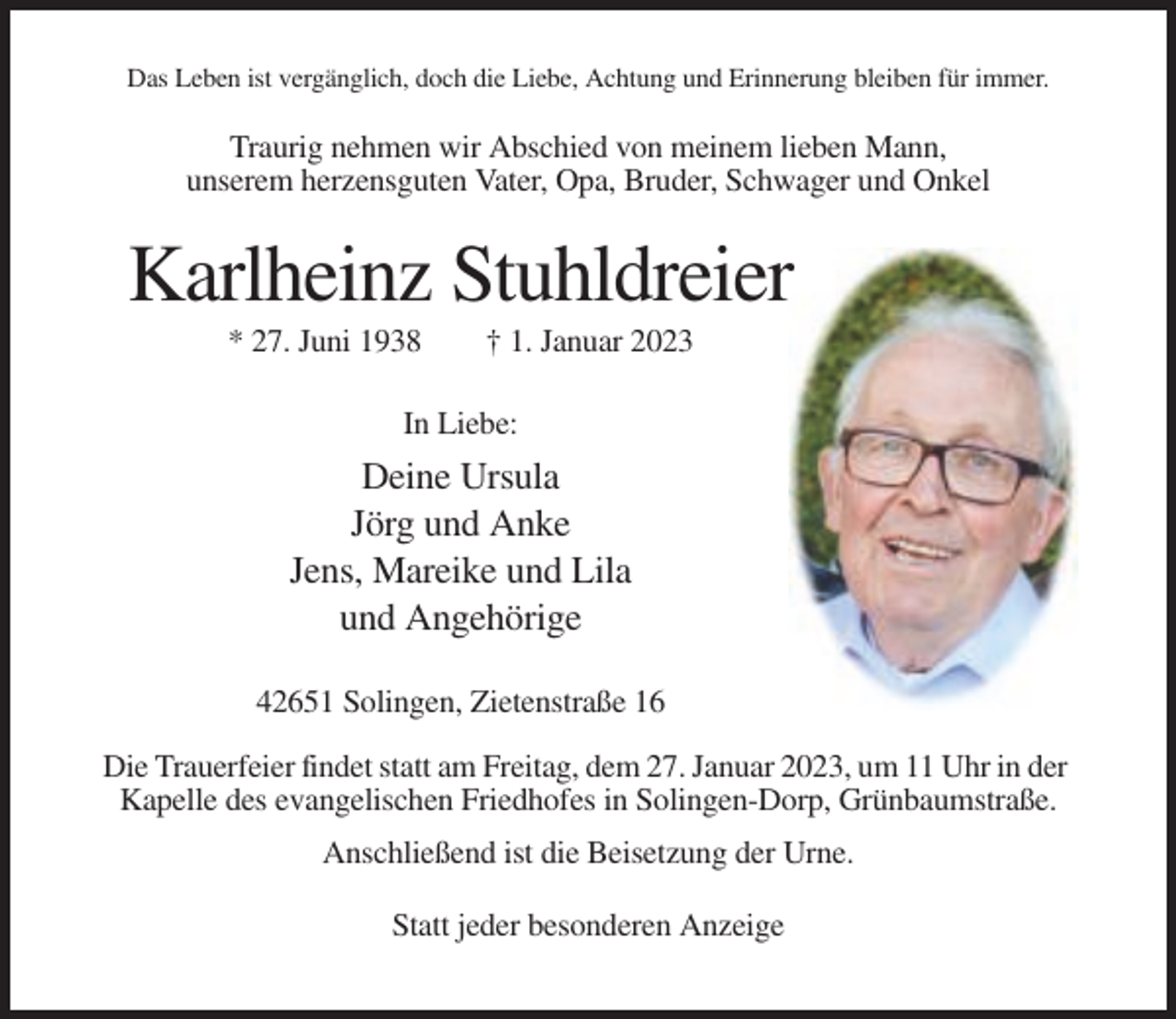 <p>Das Leben ist vergänglich, doch die Liebe, Achtung und Erinnerung bleiben für immer.</p><p>Traurig nehmen wir Abschied von meinem lieben Mann,<br />unserem herzensguten Vater, Opa, Bruder, Schwager und Onkel</p><p>Karlheinz Stuhldreier<br />* 27. Juni 1938</p><p>† 1. Januar 2023</p><p>In Liebe:</p><p>Deine Ursula<br />Jörg und Anke<br />Jens, Mareike und Lila<br />und Angehörige<br />42651 Solingen, Zietenstraße 16<br />Die Trauerfeier findet statt am Freitag, dem 27. Januar 2023, um 11 Uhr in der<br />Kapelle des evangelischen Friedhofes in Solingen-Dorp, Grünbaumstraße.<br />Anschließend ist die Beisetzung der Urne.<br />Statt jeder besonderen Anzeige</p>