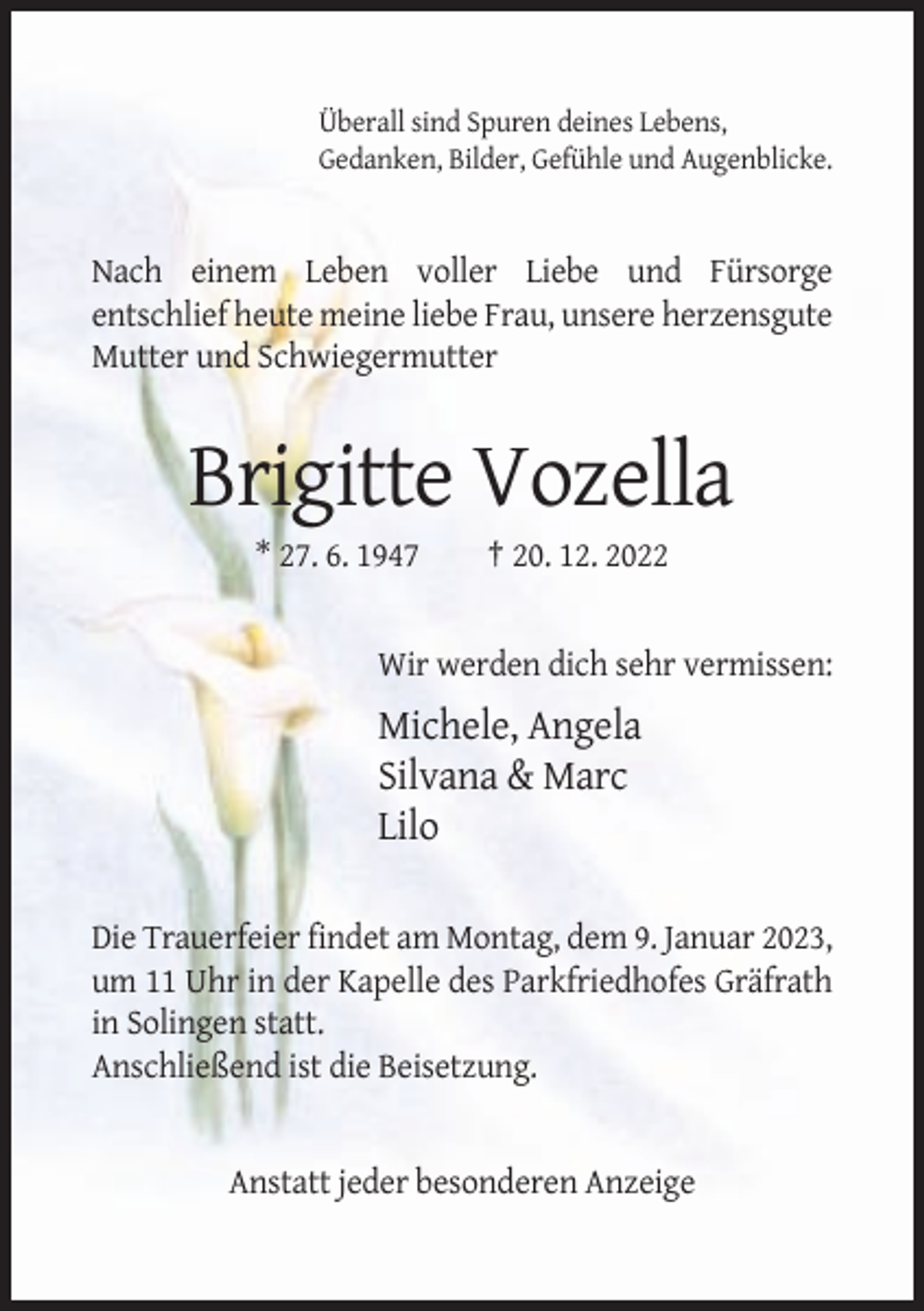 <p>Überall sind Spuren deines Lebens,<br />Gedanken, Bilder, Gefühle und Augenblicke.</p><p>Nach einem Leben voller Liebe und Fürsorge<br />entschlief heute meine liebe Frau, unsere herzensgute<br />Mutter und Schwiegermutter</p><p>Brigitte Vozella<br />* 27. 6. 1947</p><p>† 20. 12. 2022</p><p>Wir werden dich sehr vermissen:</p><p>Michele, Angela<br />Silvana &amp; Marc<br />Lilo<br />Die Trauerfeier findet am Montag, dem 9. Januar 2023,<br />um 11 Uhr in der Kapelle des Parkfriedhofes Gräfrath<br />in Solingen statt.<br />Anschließend ist die Beisetzung.</p><p>Anstatt jeder besonderen Anzeige</p>