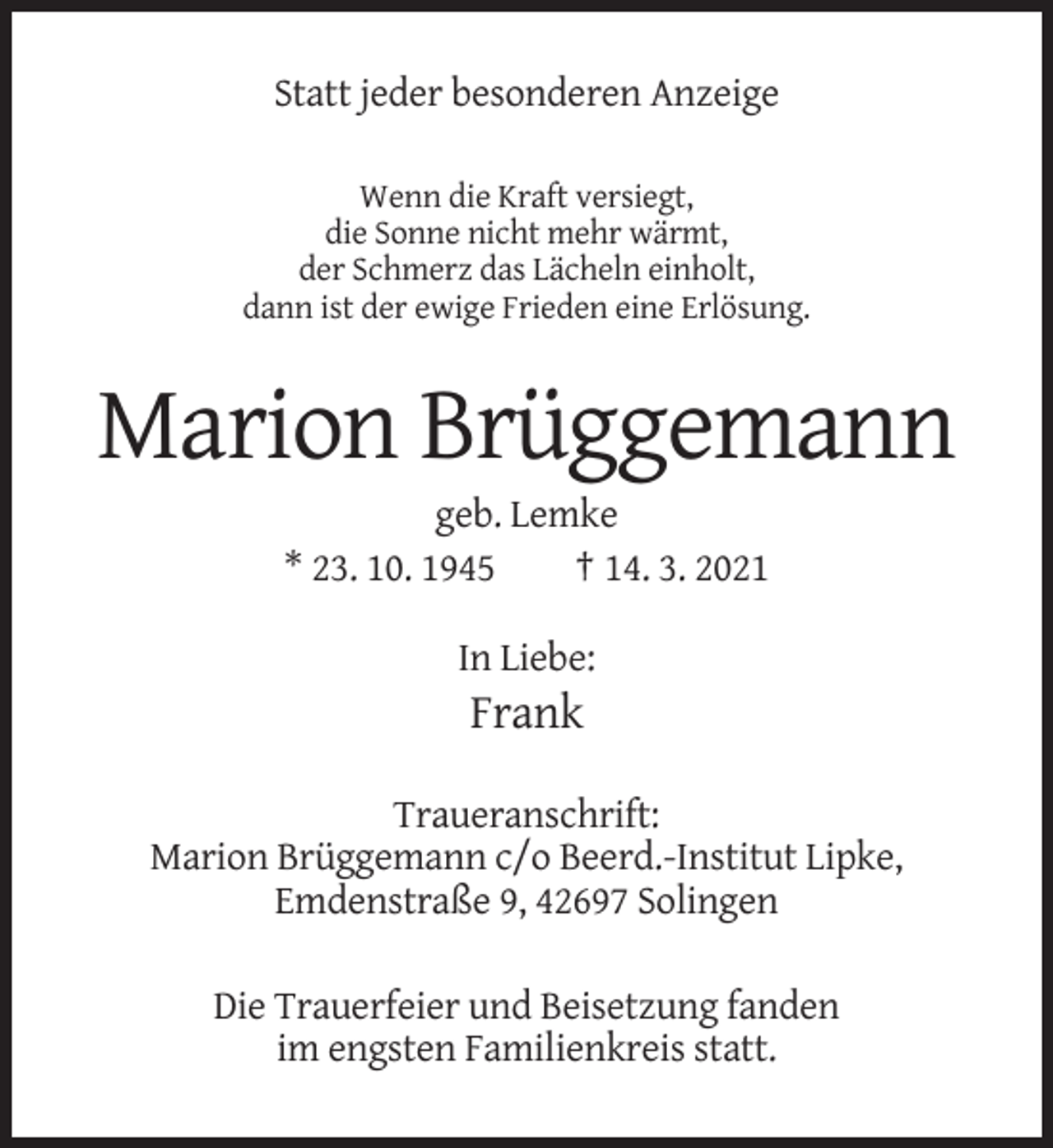 <p>Statt jeder besonderen Anzeige<br />Wenn die Kraft versiegt,<br />die Sonne nicht mehr wärmt,<br />der Schmerz das Lächeln einholt,<br />dann ist der ewige Frieden eine Erlösung.</p><p>Marion Brüggemann<br />geb. Lemke<br />* 23. 10. 1945<br />† 14. 3. 2021<br />In Liebe:</p><p>Frank<br />Traueranschrift:<br />Marion Brüggemann c/o Beerd.-Institut Lipke,<br />Emdenstraße 9, 42697 Solingen<br />Die Trauerfeier und Beisetzung fanden<br />im engsten Familienkreis statt.</p>