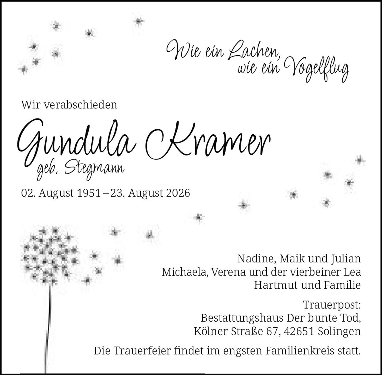 <p><i>Wie ein Lachen,<br>wie ein Vogelflug</i></p><p>Wir verabschieden</p><p><strong>Gundula Kramer</strong><br>geb. Stegmann</p><p>02. August 1951 – 23. August 2026</p><p>Nadine, Maik und Julian<br>Michaela, Verena und der vierbeiner Lea<br>Hartmut und Familie</p><p>Trauerpost:<br>Bestattungshaus Der bunte Tod,<br>Kölner Straße 67, 42651 Solingen</p><p>Die Trauerfeier findet im engsten Familienkreis statt.</p>