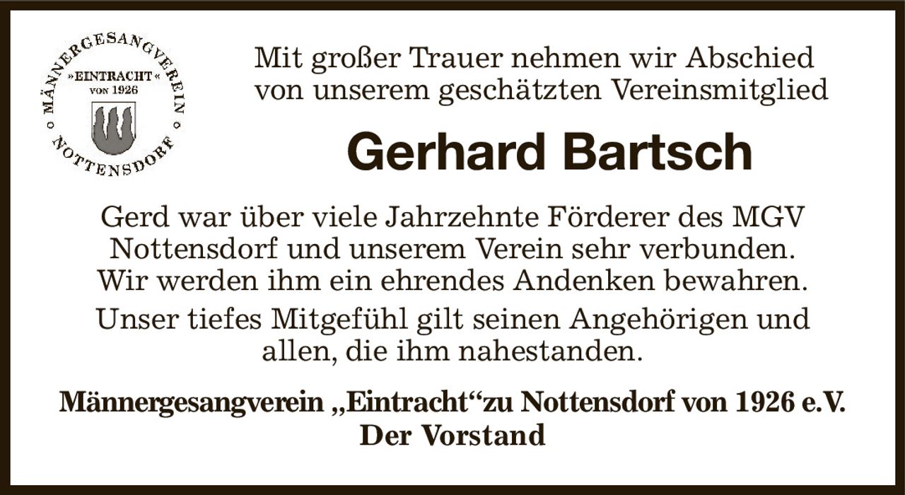 Mit großer Trauer nehmen wir Abschied
von unserem geschätzten Vereinsmitglied
Gerhard Bartsch
Gerd war über viele Jahrzehnte Förderer des MGV
Nottensdorf und unserem Verein sehr verbunden.
Wir werden ihm ein ehrendes Andenken bewahren.
Unser tiefes Mitgefühl gilt seinen Angehörigen und
allen, die ihm nahestanden.
Männergesangverein „Eintracht“zu Nottensdorf von 1926 e.V. Der Vorstand