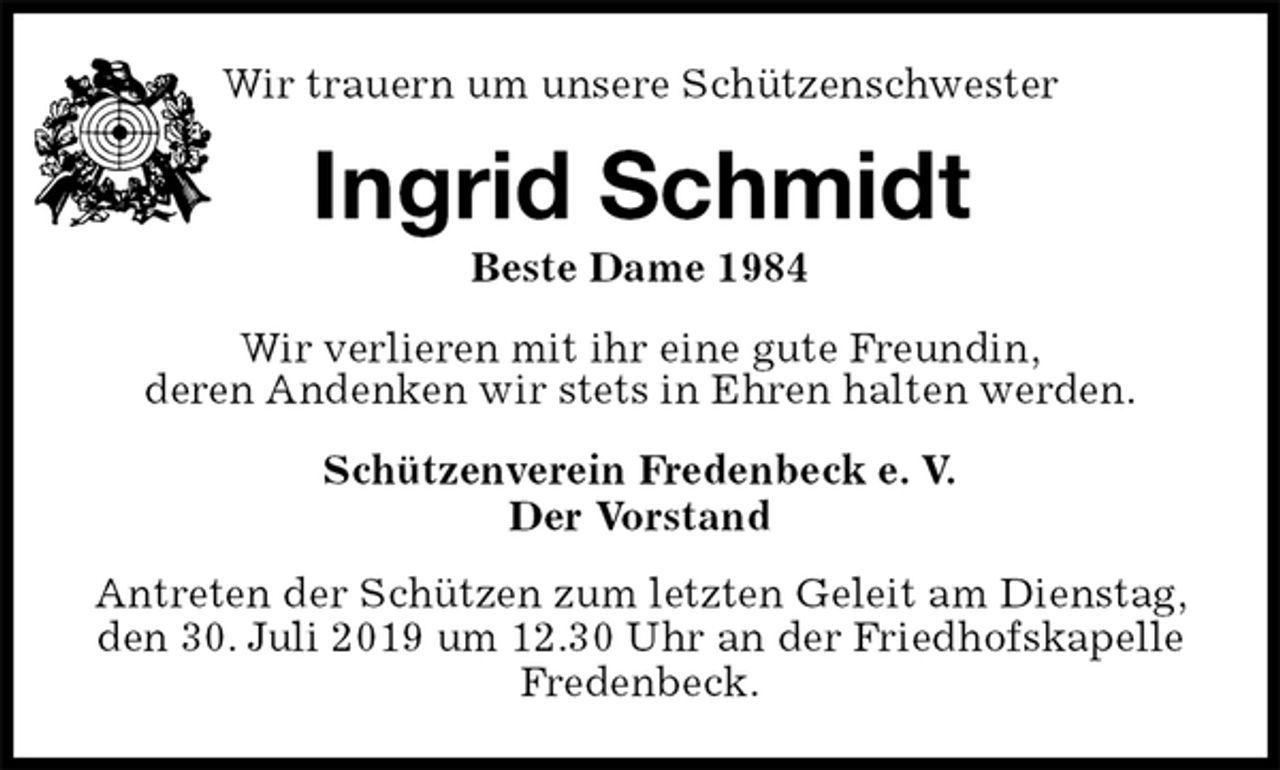 <p>Schützenverein Fredenbeck e. V.<br />Der Vorstand<br />Antreten der Schützen zum letzten Geleit am Dienstag, den 30. Juli 2019 um 12.30 Uhr an der Friedhofskapelle Fredenbeck.<br />Ingrid Schmidt<br />Beste Dame 1984<br />Wir verlieren mit ihr eine gute Freundin,<br />deren Andenken wir stets in Ehren halten werden.<br />Wir trauern um unsere Schützenschwester</p>