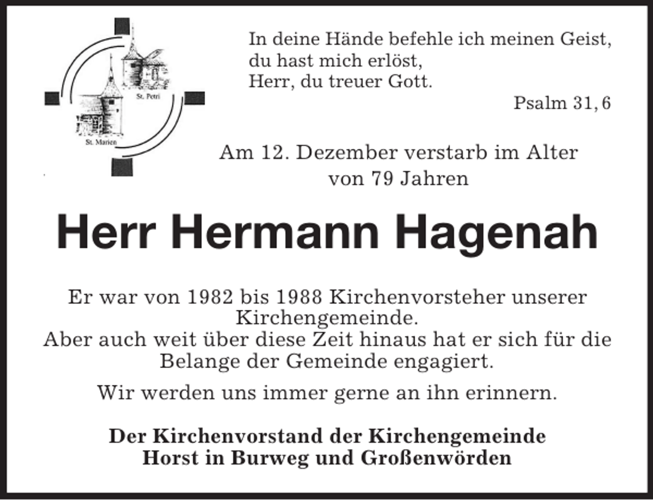 <p>In deine Hände befehle ich meinen Geist,<br />du hast mich erlöst,<br />Herr, du treuer Gott.<br />Psalm 31, 6<br />Am 12. Dezember verstarb im Alter<br />von 79 Jahren<br />Herr Hermann Hagenah<br />Er war von 1982 bis 1988 Kirchenvorsteher unserer<br />Kirchengemeinde.<br />Aber auch weit über diese Zeit hinaus hat er sich für die Belange der Gemeinde engagiert.<br />Wir werden uns immer gerne an ihn erinnern.</p><p>Der Kirchenvorstand der Kirchengemeinde<br />Horst in Burweg und Großenwörden</p>