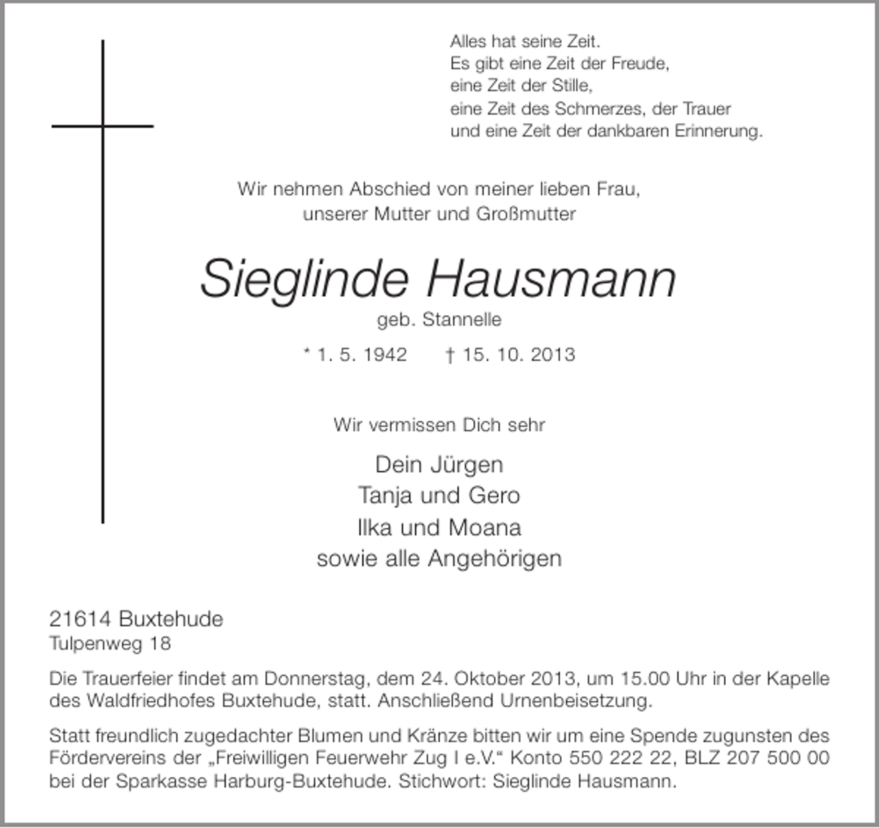 <p>Alles hat seine Zeit.<br />Es gibt eine Zeit der Freude,<br />eine Zeit der Stille,<br />eine Zeit des Schmerzes, der Trauer<br />und eine Zeit der dankbaren Erinnerung.</p><p>Wir nehmen Abschied von meiner lieben Frau,<br />unserer Mutter und Großmutter</p><p>Sieglinde Hausmann<br />geb. Stannelle<br />* 1. 5. 1942</p><p>† 15. 10. 2013</p><p>Wir vermissen Dich sehr</p><p>Dein Jürgen<br />Tanja und Gero<br />Ilka und Moana<br />sowie alle Angehörigen<br />21614 Buxtehude<br />Tulpenweg 18<br />Die Trauerfeier findet am Donnerstag, dem 24. Oktober 2013, um 15.00 Uhr in der Kapelle<br />des Waldfriedhofes Buxtehude, statt. Anschließend Urnenbeisetzung.<br />Statt freundlich zugedachter Blumen und Kränze bitten wir um eine Spende zugunsten des<br />Fördervereins der „Freiwilligen Feuerwehr Zug I e.V.“ Konto 550 2, BLZ 207 5<br />bei der Sparkasse Harburg-Buxtehude. Stichwort: Sieglinde Hausmann.</p>