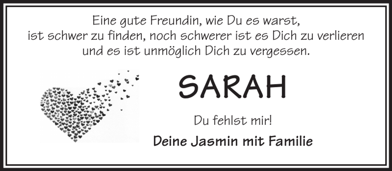 <p>Eine gute Freundin, wie Du es warst,<br />ist schwer zu finden, noch schwerer ist es Dich zu verlieren<br />und es ist unmöglich Dich zu vergessen.<br />SARAH<br />Du fehlst mir!<br />Deine Jasmin mit Familie</p>