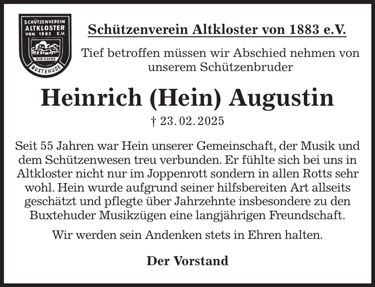 <p>Schützenverein Altkloster von 1883 e.V.<br />Tief betroffen müssen wir Abschied nehmen von unserem Schützenbruder<br />Heinrich (Hein) Augustin<br />† 23. 02. 2025<br />Der Vorstand<br />Seit 55 Jahren war Hein unserer Gemeinschaft, der Musik und dem Schützenwesen treu verbunden. Er fühlte sich bei uns in Altkloster nicht nur im Joppenrott sondern in allen Rotts sehr wohl. Hein wurde aufgrund seiner hilfsbereiten Art allseits<br />geschätzt und pflegte über Jahrzehnte insbesondere zu den Buxtehuder Musikzügen eine langjährigen Freundschaft.<br />Wir werden sein Andenken stets in Ehren halten.</p>