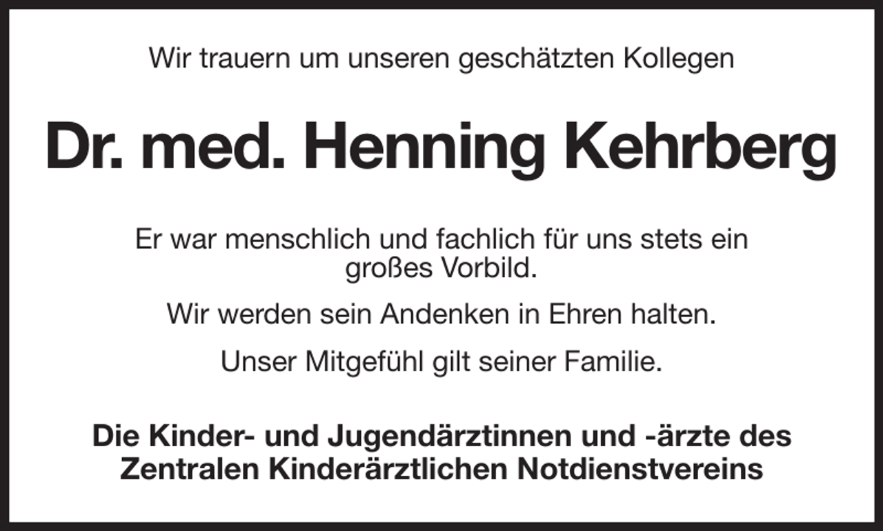 <p>Wir trauern um unseren geschätzten Kollegen<br />Dr. med. Henning Kehrberg<br />Er war menschlich und fachlich für uns stets ein<br />großes Vorbild.<br />Wir werden sein Andenken in Ehren halten.<br />Unser Mitgefühl gilt seiner Familie.<br />Die Kinder- und Jugendärztinnen und -ärzte des<br />Zentralen Kinderärztlichen Notdienstvereins</p>