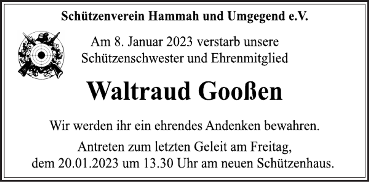 <p>Schützenverein Hammah und Umgegend e.V.<br />Am 8. Januar 2023 verstarb unsere<br />Schützenschwester und Ehrenmitglied<br />Waltraud Gooßen<br />Wir werden ihr ein ehrendes Andenken bewahren.<br />Antreten zum letzten Geleit am Freitag,<br />dem 20.01.2023 um 13.30 Uhr am neuen Schützenhaus.</p>