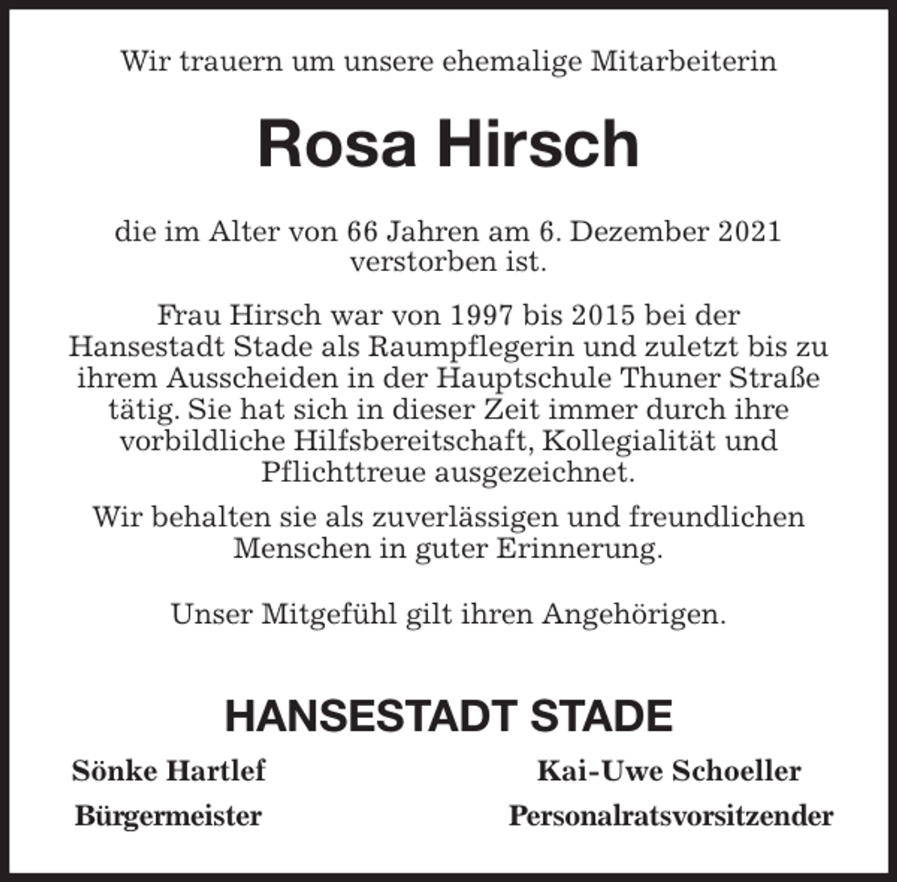 <p>Wir trauern um unsere ehemalige Mitarbeiterin<br />Rosa Hirsch<br />die im Alter von 66 Jahren am 6. Dezember 2021<br />verstorben ist.<br />Frau Hirsch war von 1997 bis 2015 bei der<br />Hansestadt Stade als Raumpflegerin und zuletzt bis zu<br />ihrem Ausscheiden in der Hauptschule Thuner Straße<br />tätig. Sie hat sich in dieser Zeit immer durch ihre<br />vorbildliche Hilfsbereitschaft, Kollegialität und<br />Pflichttreue ausgezeichnet.<br />Wir behalten sie als zuverlässigen und freundlichen<br />Menschen in guter Erinnerung.<br />Unser Mitgefühl gilt ihren Angehörigen.</p>
<p>HANSESTADT STADE<br />Sönke Hartlef Kai-Uwe Schoeller<br />Bürgermeister Personalratsvorsitzender</p>
