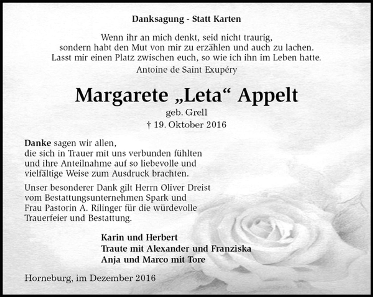 <p>Danksagung - Statt Karten<br />Wenn ihr an mich denkt, seid nicht traurig,<br />sondern habt den Mut von mir zu erzählen und auch zu lachen.<br />Lasst mir einen Platz zwischen euch, so wie ich ihn im Leben hatte.<br />Antoine de Saint Exupéry<br />Margarete „Leta“ Appelt<br />geb. Grell<br />† 19. Oktober 2016<br />Danke sagen wir allen,<br />die sich in Trauer mit uns verbunden fühlten<br />und ihre Anteilnahme auf so liebevolle und<br />vielfältige Weise zum Ausdruck brachten.<br />Unser besonderer Dank gilt Herrn Oliver Dreist<br />vom Bestattungsunternehmen Spark und<br />Frau Pastorin A. Rilinger für die würdevolle<br />Trauerfeier und Bestattung.<br />Karin und Herbert<br />Traute mit Alexander und Franziska<br />Anja und Marco mit Tore<br />Horneburg, im Dezember 2016</p>