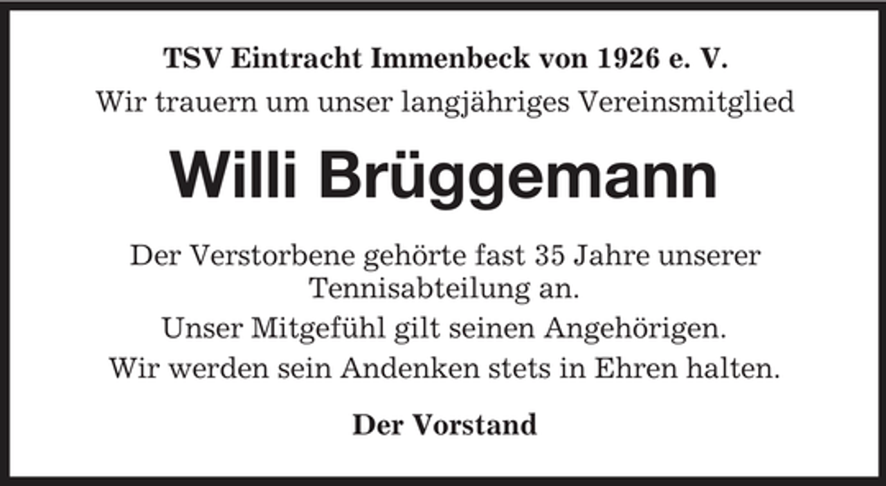 <p>TSV Eintracht Immenbeck von 1926 e. V. Wir trauern um unser langjähriges Vereinsmitglied</p><p>Willi Brüggemann<br />Der Verstorbene gehörte fast 35 Jahre unserer Tennisabteilung an. Unser Mitgefühl gilt seinen Angehörigen. Wir werden sein Andenken stets in Ehren halten. Der Vorstand</p>