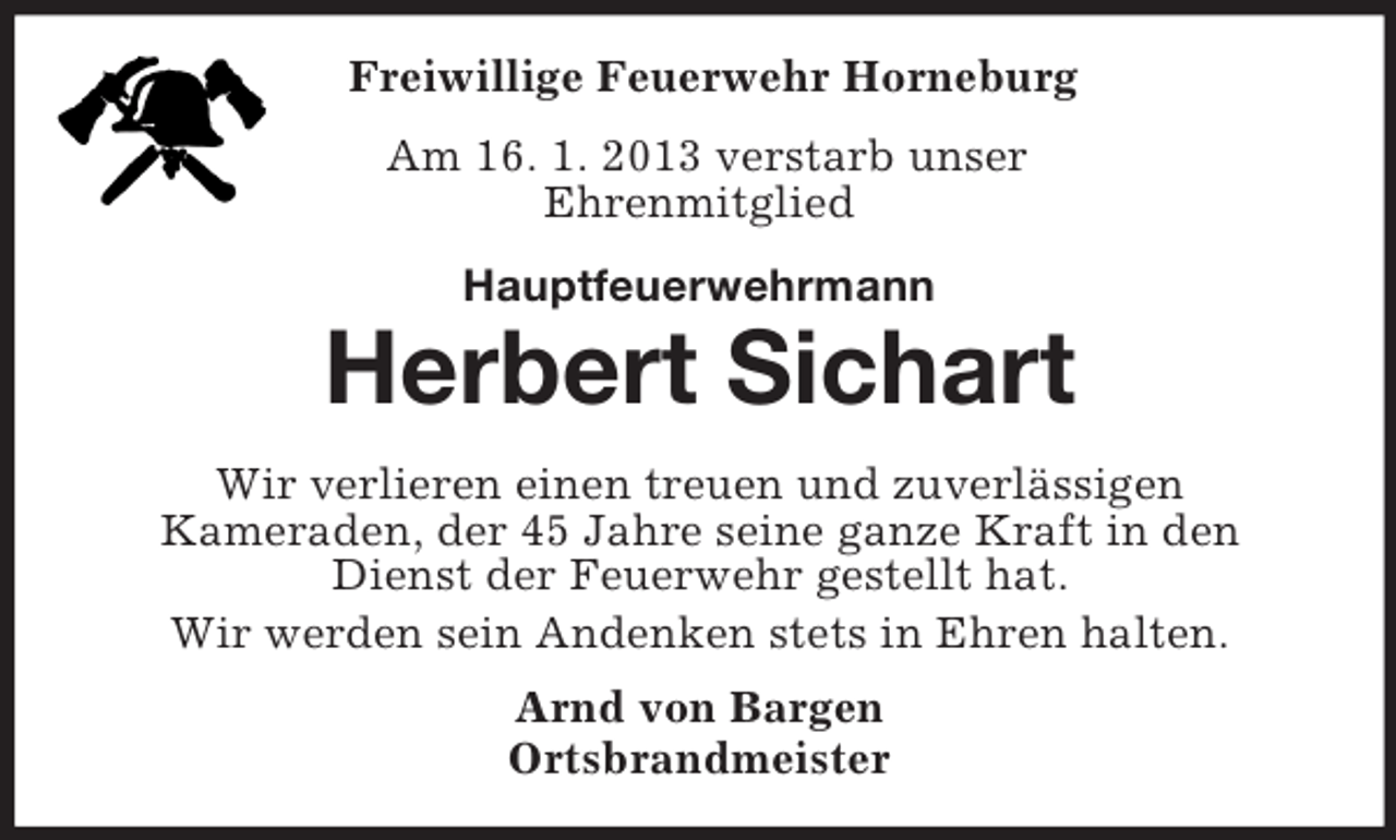 <p>Freiwillige Feuerwehr Horneburg<br />Am 16. 1. 2013 verstarb unser<br />Ehrenmitglied<br />Hauptfeuerwehrmann</p><p>Herbert Sichart<br />Wir verlieren einen treuen und zuverlässigen<br />Kameraden, der 45 Jahre seine ganze Kraft in den<br />Dienst der Feuerwehr gestellt hat.<br />Wir werden sein Andenken stets in Ehren halten.<br />Arnd von Bargen<br />Ortsbrandmeister</p>