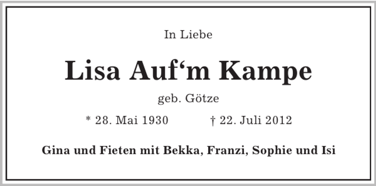 <p>In Liebe</p>
<p>Lisa Auf‘m Kampe<br />geb. Götze<br />* 28. Mai 1930</p>
<p>† 22. Juli 2012</p>
<p>Gina und Fieten mit Bekka, Franzi, Sophie und Isi</p>
