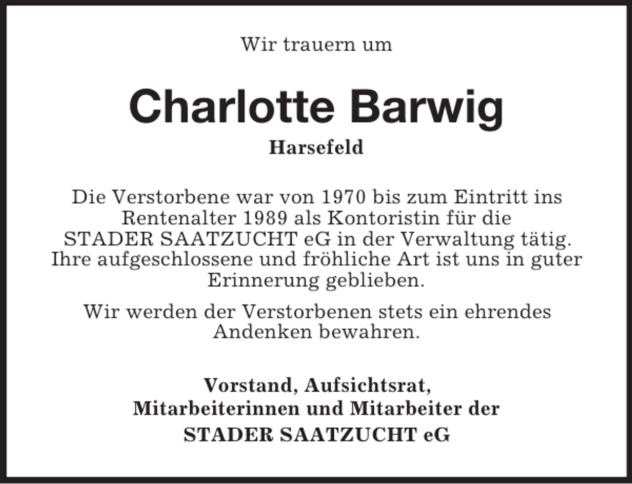 <p>Wir trauern um</p><p>Charlotte Barwig<br />Harsefeld<br />Die Verstorbene war von 1970 bis zum Eintritt ins<br />Rentenalter 1989 als Kontoristin für die<br />STADER SAATZUCHT eG in der Verwaltung tätig.<br />Ihre aufgeschlossene und fröhliche Art ist uns in guter<br />Erinnerung geblieben.<br />Wir werden der Verstorbenen stets ein ehrendes<br />Andenken bewahren.<br />Vorstand, Aufsichtsrat,<br />Mitarbeiterinnen und Mitarbeiter der<br />STADER SAATZUCHT eG</p>