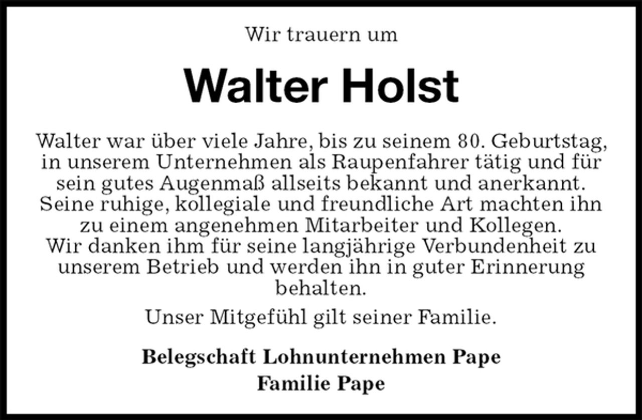 <p>Wir trauern um<br />Walter Holst<br />Walter war über viele Jahre, bis zu seinem 80. Geburtstag, in unserem Unternehmen als Raupenfahrer tätig und für sein gutes Augenmaß allseits bekannt und anerkannt.<br />Seine ruhige, kollegiale und freundliche Art machten ihn zu einem angenehmen Mitarbeiter und Kollegen.<br />Wir danken ihm für seine langjährige Verbundenheit zu<br />unserem Betrieb und werden ihn in guter Erinnerung<br />behalten.<br />Unser Mitgefühl gilt seiner Familie.<br />Belegschaft Lohnunternehmen Pape<br />Familie Pape</p>