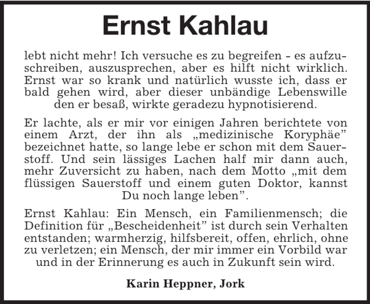 <p>Ernst Kahlau<br />lebt nicht mehr! Ich versuche es zu begreifen - es aufzuschreiben, auszusprechen, aber es hilft nicht wirklich. Ernst war so krank und natürlich wusste ich, dass er bald gehen wird, aber dieser unbändige Lebenswille den er besaß, wirkte geradezu hypnotisierend.<br />Er lachte, als er mir vor einigen Jahren berichtete von einem Arzt, der ihn als „medizinische Koryphäe”<br />bezeichnet hatte, so lange lebe er schon mit dem Sauerstoff. Und sein lässiges Lachen half mir dann auch, mehr Zuversicht zu haben, nach dem Motto „mit dem flüssigen Sauerstoff und einem guten Doktor, kannst Du noch lange leben”.<br />Ernst Kahlau: Ein Mensch, ein Familienmensch; die<br />Definition für „Bescheidenheit” ist durch sein Verhalten entstanden; warmherzig, hilfsbereit, offen, ehrlich, ohne zu verletzen; ein Mensch, der mir immer ein Vorbild war und in der Erinnerung es auch in Zukunft sein wird.<br />Karin Heppner, Jork</p>
