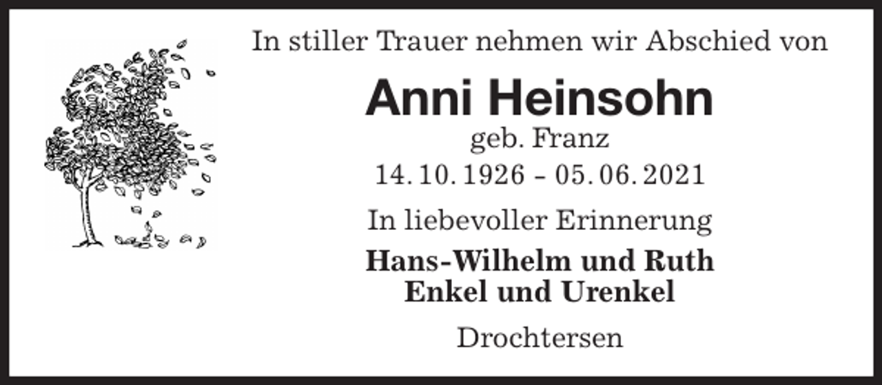 <p>In stiller Trauer nehmen wir Abschied von<br />Anni Heinsohn<br />geb. Franz<br />14. 10. 1926 - 05. 06. 2021<br />In liebevoller Erinnerung<br />Hans-Wilhelm und Ruth<br />Enkel und Urenkel<br />Drochtersen</p>