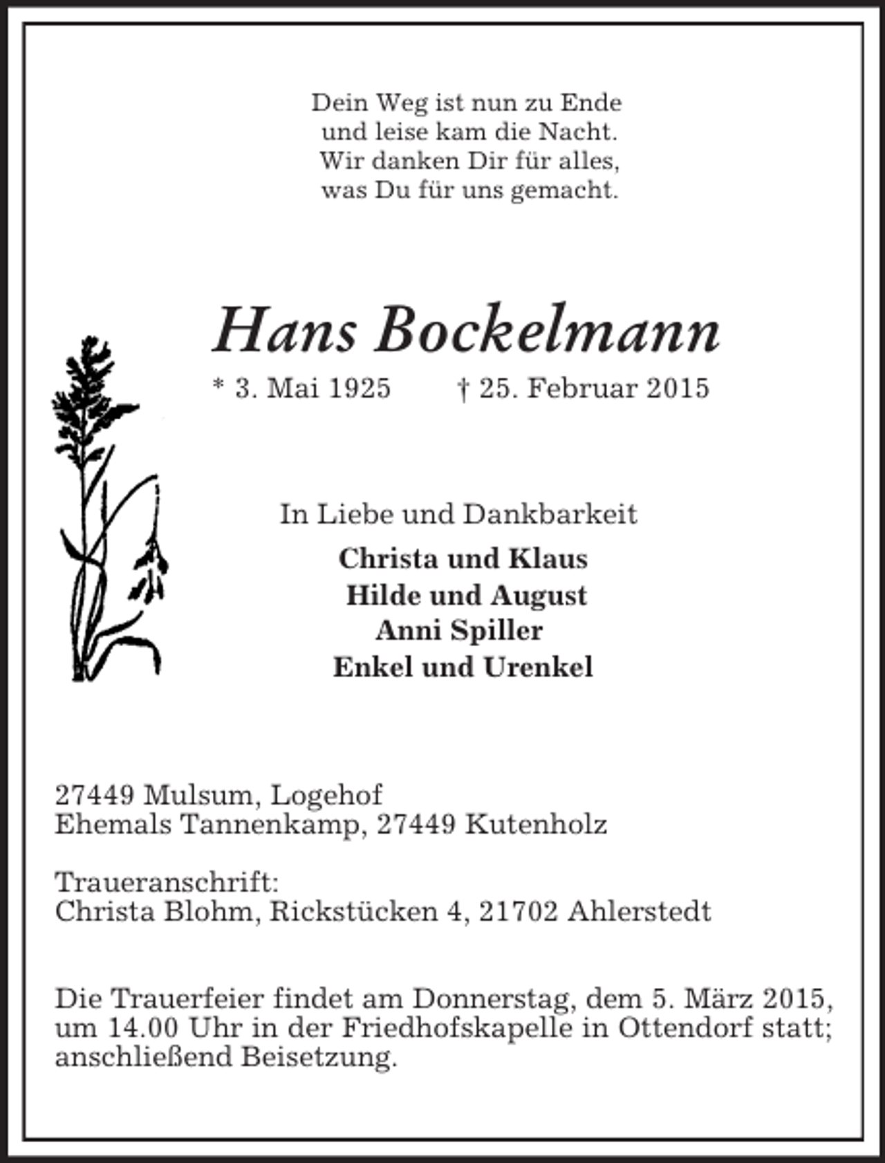 <p>Dein Weg ist nun zu Ende<br />und leise kam die Nacht.<br />Wir danken Dir für alles,<br />was Du für uns gemacht.<br />Hans Bockelmann<br />* 3. Mai 1925 † 25. Februar 2015<br />In Liebe und Dankbarkeit<br />Christa und Klaus<br />Hilde und August<br />Anni Spiller<br />Enkel und Urenkel<br />27449 Mulsum, Logehof<br />Ehemals Tannenkamp, 27449 Kutenholz</p><p>Traueranschrift:<br />Christa Blohm, Rickstücken 4, 21702 Ahlerstedt</p><p>Die Trauerfeier findet am Donnerstag, dem 5. März 2015,<br />um 14.00 Uhr in der Friedhofskapelle in Ottendorf statt; anschließend Beisetzung.</p>
