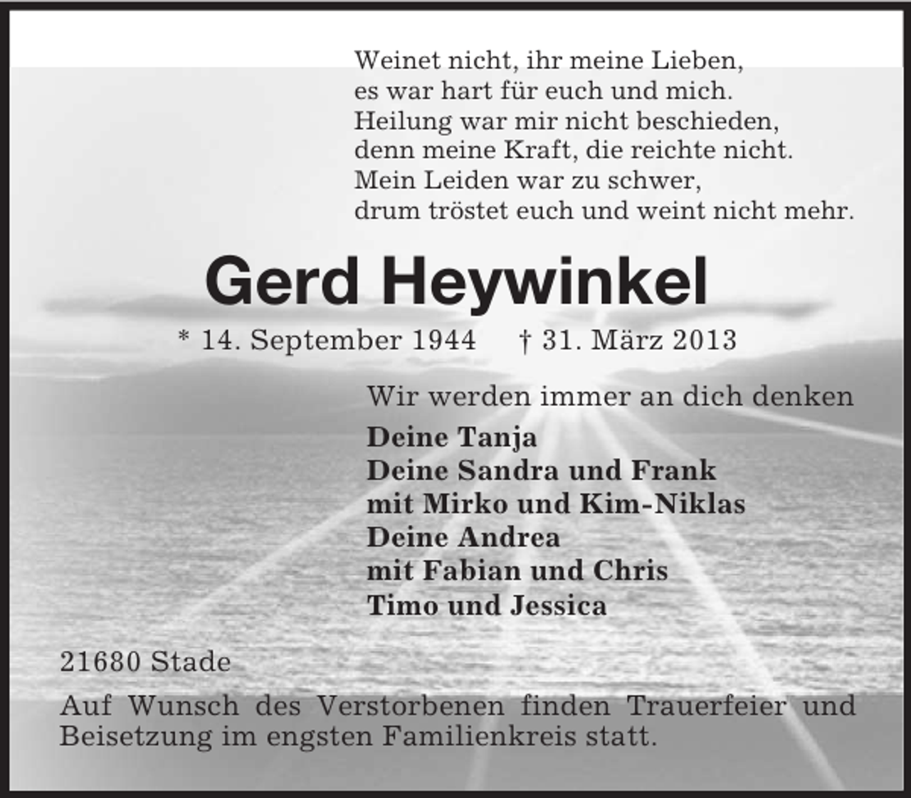 <p>Weinet nicht, ihr meine Lieben,<br />es war hart für euch und mich.<br />Heilung war mir nicht beschieden,<br />denn meine Kraft, die reichte nicht.<br />Mein Leiden war zu schwer,<br />drum tröstet euch und weint nicht mehr.</p><p>Gerd Heywinkel<br />* 14. September 1944</p><p>† 31. März 2013</p><p>Wir werden immer an dich denken<br />Deine Tanja<br />Deine Sandra und Frank<br />mit Mirko und Kim-Niklas<br />Deine Andrea<br />mit Fabian und Chris<br />Timo und Jessica<br />21680 Stade<br />Auf Wunsch des Verstorbenen finden Trauerfeier und<br />Beisetzung im engsten Familienkreis statt.</p>