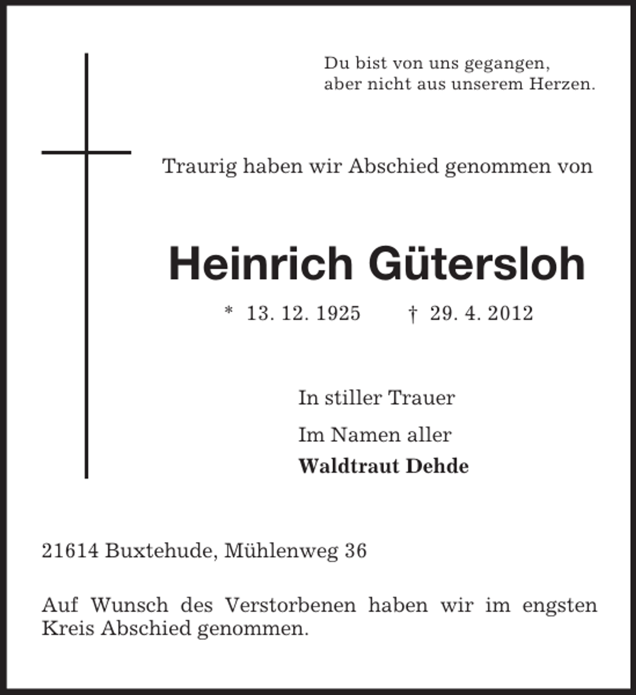 <p>Du bist von uns gegangen,<br />aber nicht aus unserem Herzen.</p><p>Traurig haben wir Abschied genommen von</p><p>Heinrich Gütersloh<br />* 13. 12. 1925</p><p>† 29. 4. 2012</p><p>In stiller Trauer<br />Im Namen aller<br />Waldtraut Dehde</p><p>21614 Buxtehude, Mühlenweg 36<br />Auf Wunsch des Verstorbenen haben wir im engsten<br />Kreis Abschied genommen.</p>