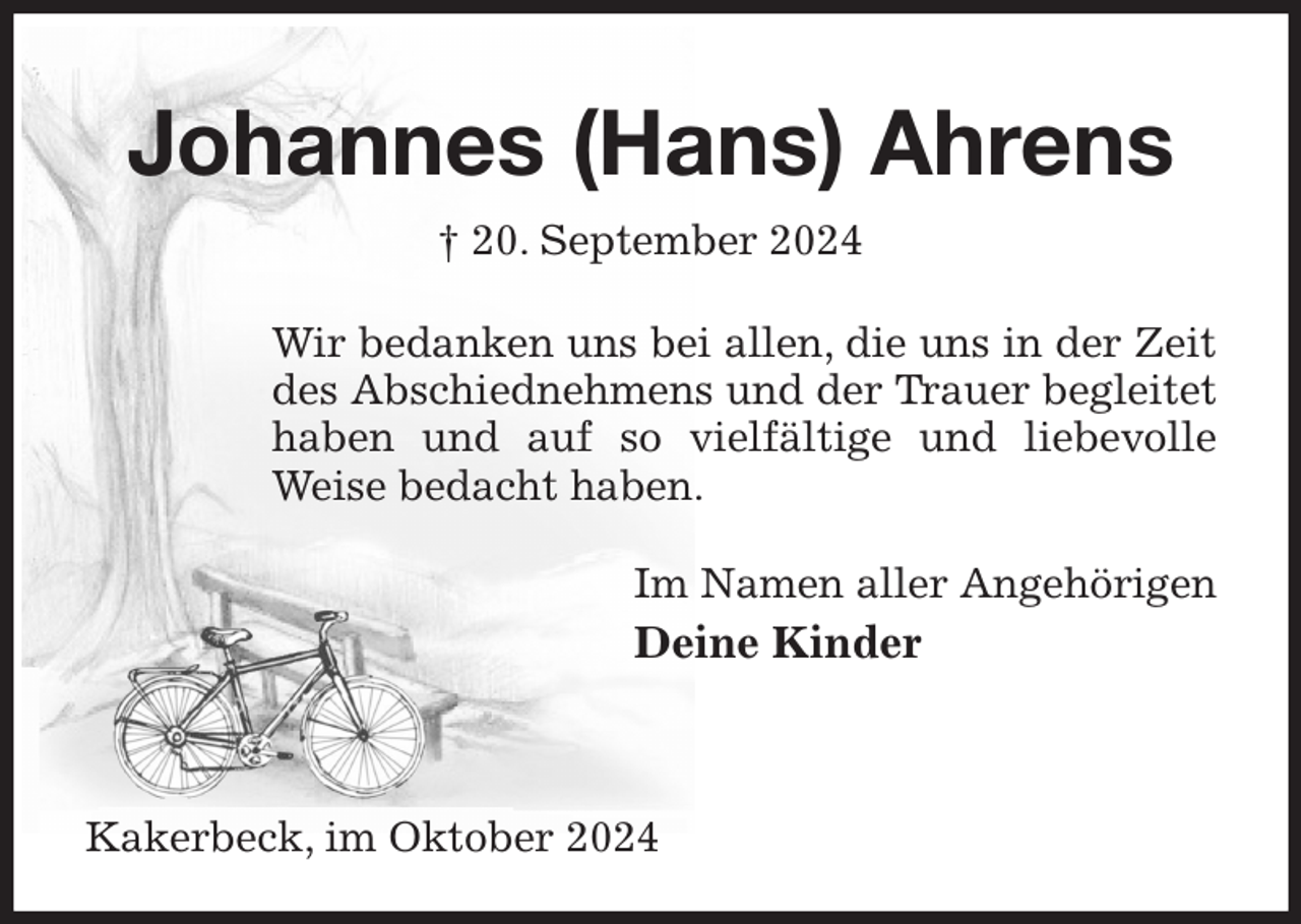 <p>Johannes (Hans) Ahrens<br />† 20. September 2024<br />Wir bedanken uns bei allen, die uns in der Zeit des Abschiednehmens und der Trauer begleitet haben und auf so vielfältige und liebevolle Weise bedacht haben.<br />Im Namen aller Angehörigen<br />Deine Kinder<br />Kakerbeck, im Oktober 2024</p>