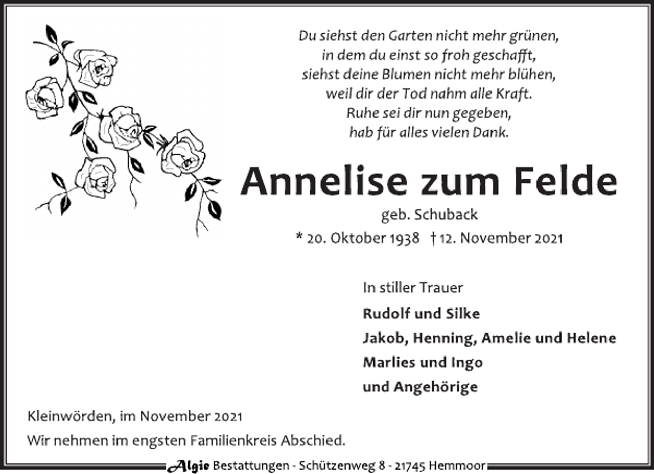 <p>Du siehst den Garten nicht mehr grünen,<br />in dem du einst so froh geschafft,<br />siehst deine Blumen nicht mehr blühen,<br />weil dir der Tod nahm alle Kraft.<br />Ruhe sei dir nun gegeben,<br />hab für alles vielen Dank.<br />Annelise zum Felde<br />geb. Schuback<br />* 20. Oktober 1938 † 12. November 2021<br />In stiller Trauer<br />Rudolf und Silke<br />Jakob, Henning, Amelie und Helene<br />Marlies und Ingo<br />und Angehörige<br />Kleinwörden, im November 2021<br />Wir nehmen im engsten Familienkreis Abschied.<br />Algie Bestattungen - Schü tzenweg 8 - 21745 Hemmoor</p>