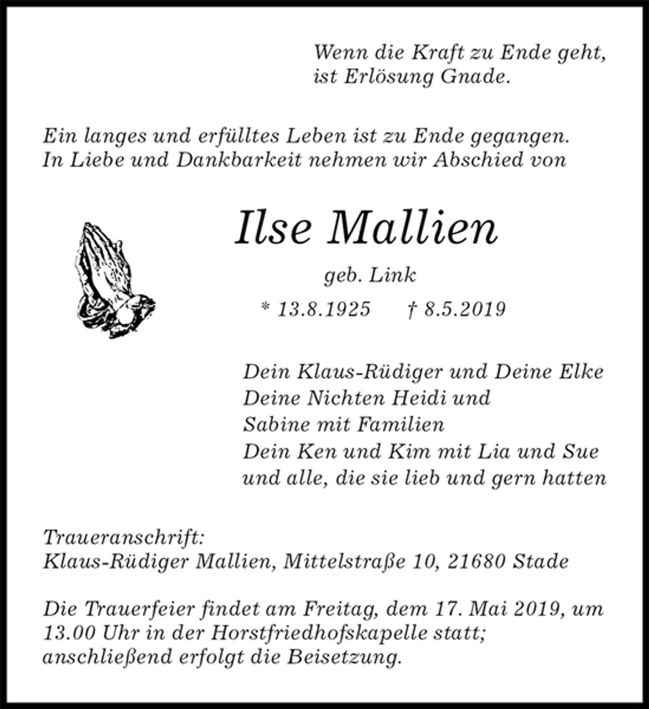 <p>Wenn die Kraft zu Ende geht,<br />ist Erlösung Gnade.<br />Ein langes und erfülltes Leben ist zu Ende gegangen.<br />In Liebe und Dankbarkeit nehmen wir Abschied von<br />Ilse Mallien<br />geb. Link<br />* 13.8.1925 † 8.5.2019<br />Dein Klaus-Rüdiger und Deine Elke<br />Deine Nichten Heidi und<br />Sabine mit Familien<br />Dein Ken und Kim mit Lia und Sue<br />und alle, die sie lieb und gern hatten<br />Traueranschrift:<br />Klaus-Rüdiger Mallien, Mittelstraße 10, 21680 Stade</p><p>Die Trauerfeier findet am Freitag, dem 17. Mai 2019, um<br />13.00 Uhr in der Horstfriedhofskapelle statt;<br />anschließend erfolgt die Beisetzung.</p>