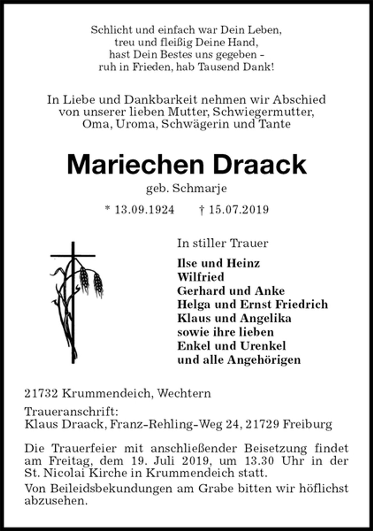 <p>Schlicht und einfach war Dein Leben,<br />treu und fleißig Deine Hand,<br />hast Dein Bestes uns gegeben -<br />ruh in Frieden, hab Tausend Dank!<br />In Liebe und Dankbarkeit nehmen wir Abschied<br />von unserer lieben Mutter, Schwiegermutter,<br />Oma, Uroma, Schwägerin und Tante<br />Mariechen Draack<br />geb. Schmarje<br />* 13.09.1924 † 15.07.2019<br />In stiller Trauer<br />Ilse und Heinz<br />Wilfried<br />Gerhard und Anke<br />Helga und Ernst Friedrich<br />Klaus und Angelika<br />sowie ihre lieben<br />Enkel und Urenkel<br />und alle Angehörigen<br />21732 Krummendeich, Wechtern<br />Traueranschrift:<br />Klaus Draack, Franz-Rehling-Weg 24, 21729 Freiburg</p>
<p>Die Trauerfeier mit anschließender Beisetzung findet am Freitag, dem 19. Juli 2019, um 13.30 Uhr in der<br />St. Nicolai Kirche in Krummendeich statt.<br />Von Beileidsbekundungen am Grabe bitten wir höflichst<br />abzusehen.</p>