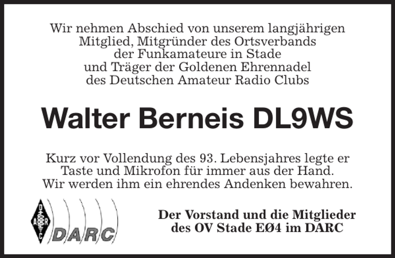 <p>Wir nehmen Abschied von unserem langjährigen<br />Mitglied, Mitgründer des Ortsverbands<br />der Funkamateure in Stade<br />und Träger der Goldenen Ehrennadel<br />des Deutschen Amateur Radio Clubs<br />Walter Berneis DL9WS<br />Kurz vor Vollendung des 93. Lebensjahres legte er<br />Taste und Mikrofon für immer aus der Hand.<br />Wir werden ihm ein ehrendes Andenken bewahren.<br />Der Vorstand und die Mitglieder<br />des OV Stade EØ4 im DARC</p>