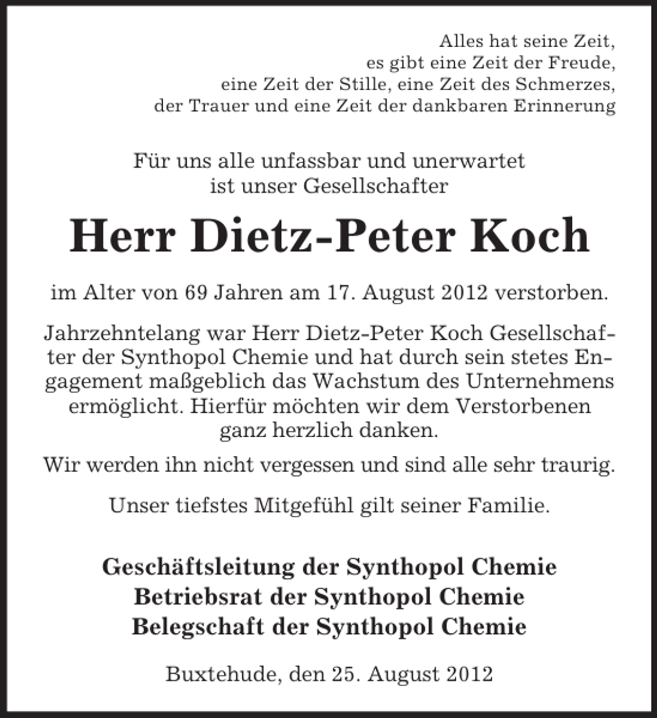 <p>Alles hat seine Zeit,<br />es gibt eine Zeit der Freude,<br />eine Zeit der Stille, eine Zeit des Schmerzes,<br />der Trauer und eine Zeit der dankbaren Erinnerung</p><p>Für uns alle unfassbar und unerwartet<br />ist unser Gesellschafter</p><p>Herr Dietz-Peter Koch<br />im Alter von 69 Jahren am 17. August 2012 verstorben.<br />Jahrzehntelang war Herr Dietz-Peter Koch Gesellschafter der Synthopol Chemie und hat durch sein stetes Engagement maßgeblich das Wachstum des Unternehmens<br />ermöglicht. Hierfür möchten wir dem Verstorbenen<br />ganz herzlich danken.<br />Wir werden ihn nicht vergessen und sind alle sehr traurig.<br />Unser tiefstes Mitgefühl gilt seiner Familie.</p><p>Geschäftsleitung der Synthopol Chemie<br />Betriebsrat der Synthopol Chemie<br />Belegschaft der Synthopol Chemie<br />Buxtehude, den 25. August 2012</p>