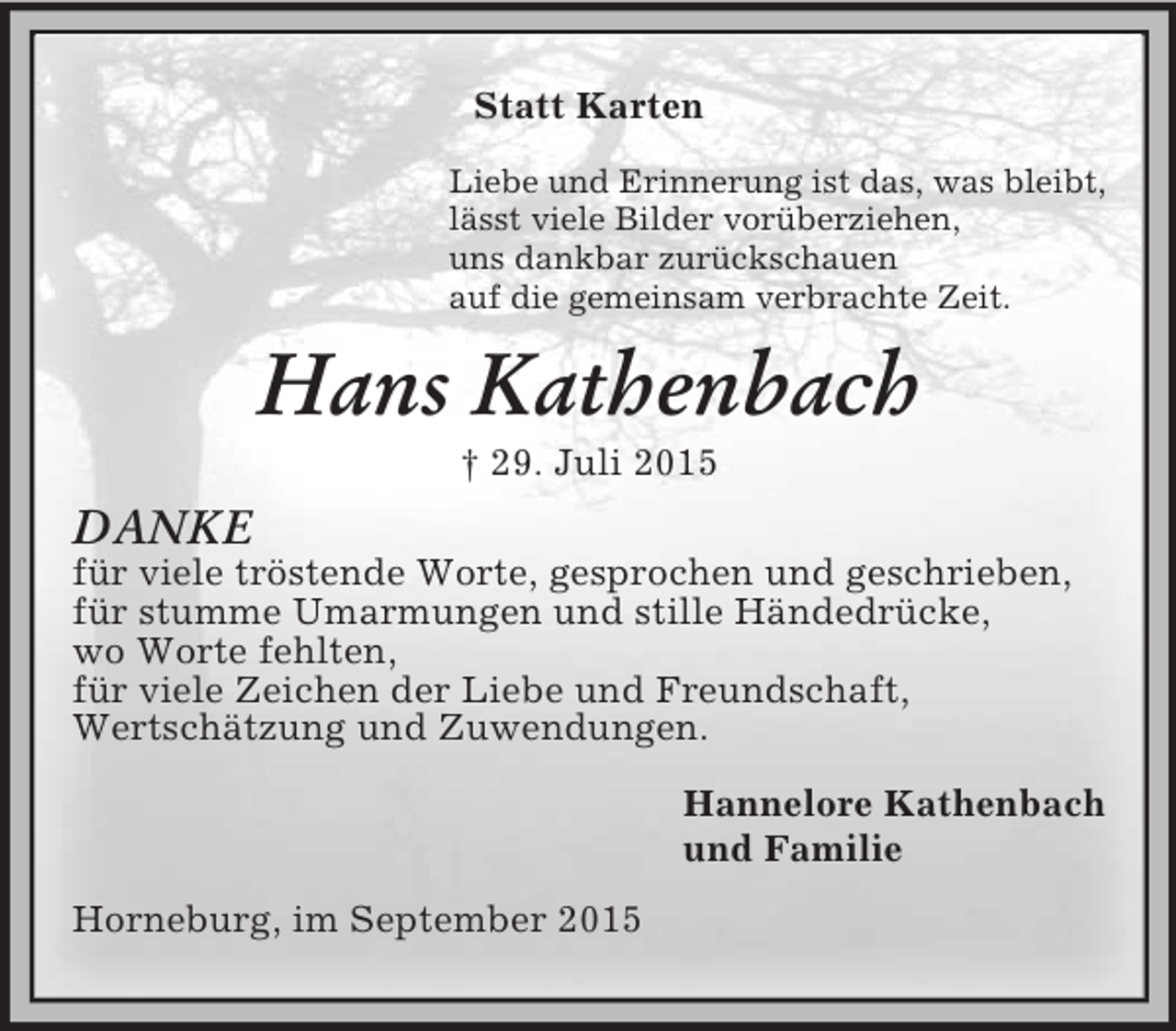 <p>Statt Karten<br />Liebe und Erinnerung ist das, was bleibt,<br />lässt viele Bilder vorüberziehen,<br />uns dankbar zurückschauen<br />auf die gemeinsam verbrachte Zeit.<br />Hans Kathenbach<br />† 29. Juli 2015<br />DANKE<br />für viele tröstende Worte, gesprochen und geschrieben,<br />für stumme Umarmungen und stille Händedrücke,<br />wo Worte fehlten,<br />für viele Zeichen der Liebe und Freundschaft,<br />Wertschätzung und Zuwendungen.<br />Hannelore Kathenbach<br />und Familie<br />Horneburg, im September 2015</p>