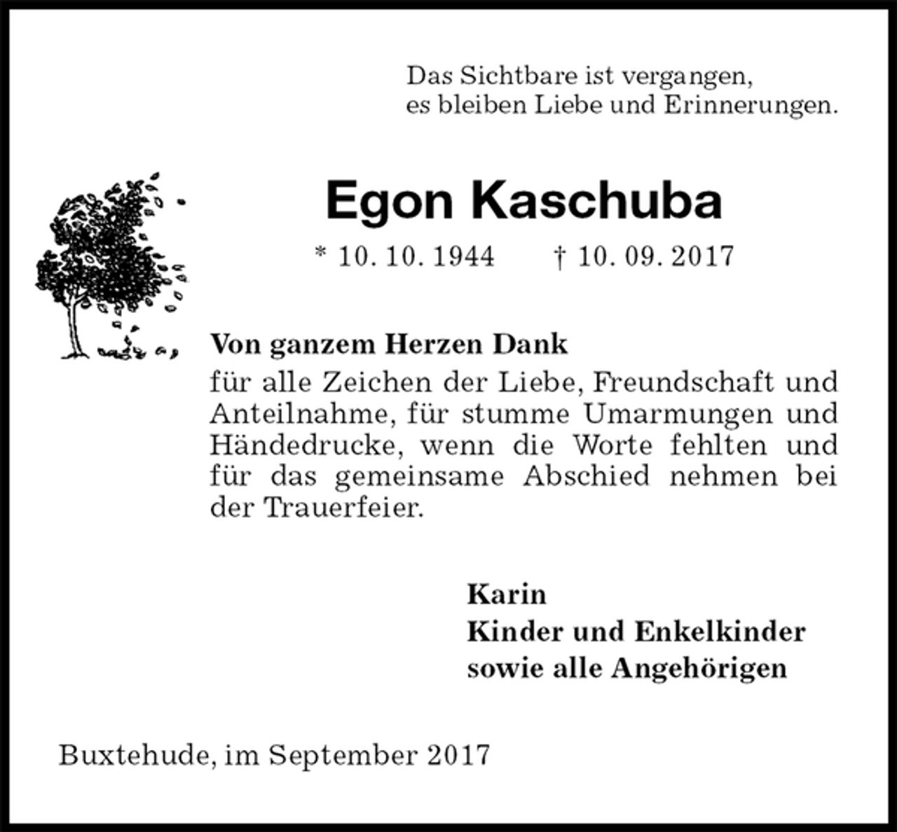 <p>Das Sichtbare ist vergangen,<br />es bleiben Liebe und Erinnerungen.<br />Egon Kaschuba<br />* 10. 10. 1944 † 10. 09. 2017<br />Von ganzem Herzen Dank<br />für alle Zeichen der Liebe, Freundschaft und Anteilnahme, für stumme Umarmungen und Händedrucke, wenn die Worte fehlten und für das gemeinsame Abschied nehmen bei der Trauerfeier.<br />Karin<br />Kinder und Enkelkinder<br />sowie alle Angehörigen<br />Buxtehude, im September 2017</p>