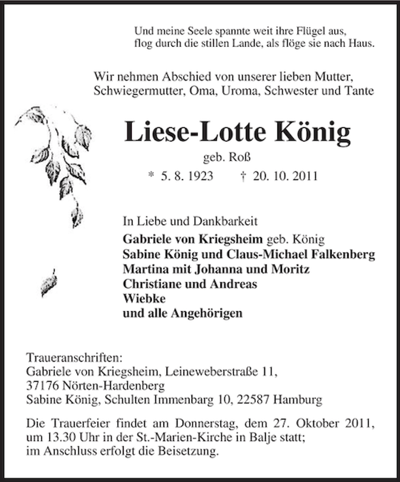 <p>Und meine Seele spannte weit ihre Flügel aus,<br />flog durch die stillen Lande, als flöge sie nach Haus.<br />Wir nehmen Abschied von unserer lieben Mutter,<br />Schwiegermutter, Oma, Uroma, Schwester und Tante<br />Liese-Lotte König<br />geb. Roß<br />* 5. 8. 1923 † 20. 10. 2011<br />In Liebe und Dankbarkeit<br />Gabriele von Kriegsheim geb. König<br />Sabine König und Claus-Michael Falkenberg<br />Martina mit Johanna und Moritz<br />Christiane und Andreas<br />Wiebke<br />und alle Angehörigen<br />Traueranschriften:<br />Gabriele von Kriegsheim, Leineweberstraße 11,<br />37176 Nörten-Hardenberg<br />Sabine König, Schulten Immenbarg 10, 22587 Hamburg<br />Die Trauerfeier findet am Donnerstag, dem 27. Oktober 2011,<br />um 13.30 Uhr in der St.-Marien-Kirche in Balje statt;<br />im Anschluss erfolgt die Beisetzung.</p>