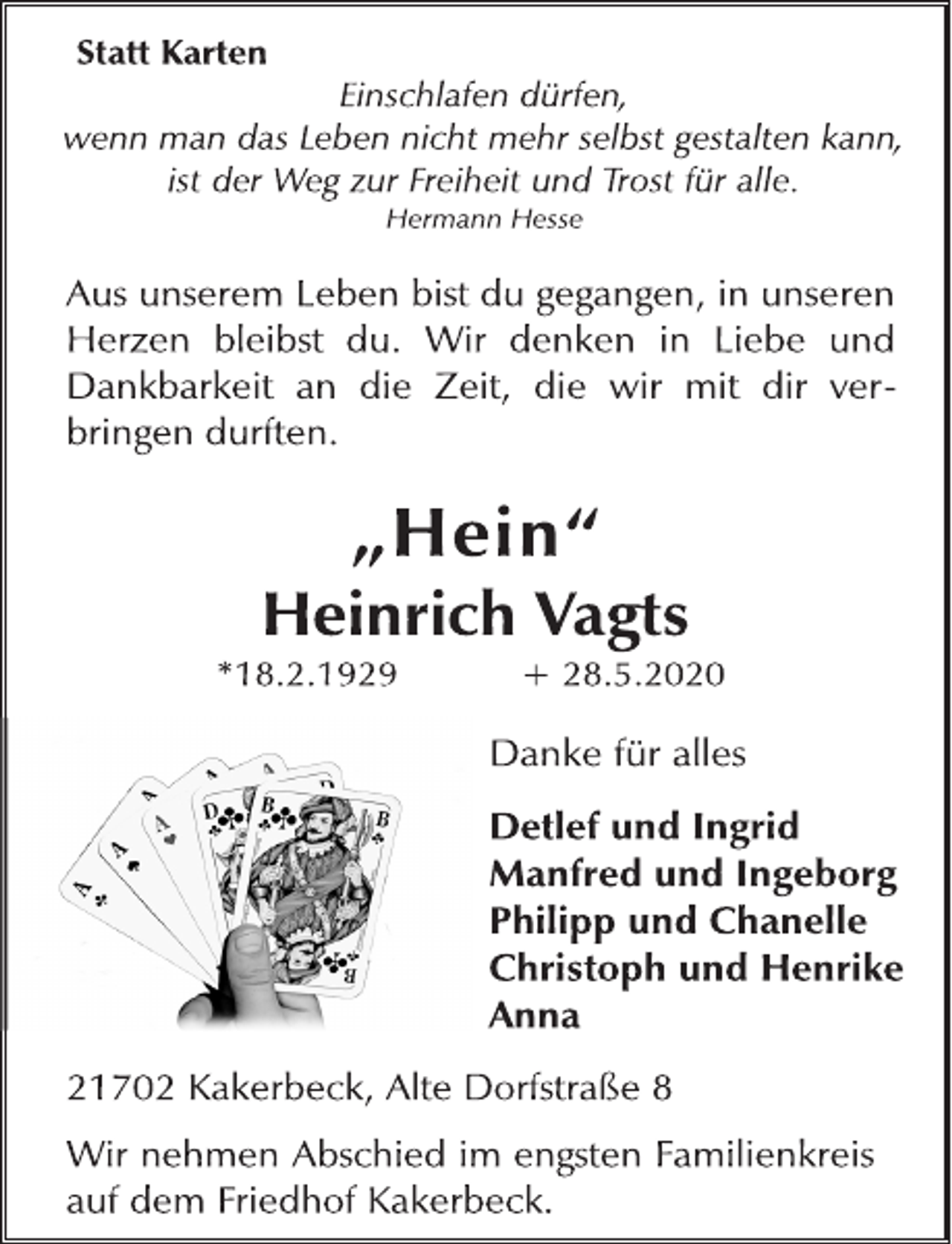 <p>Statt Karten<br />Einschlafen dürfen, wenn man das Leben nicht mehr selbst gestalten kann, ist der Weg zur Freiheit und Trost für alle. Hermann Hesse<br />Aus unserem Leben bist du gegangen, in unseren Herzen bleibst du. Wir denken in Liebe und Dankbarkeit an die Zeit, die wir mit dir verbringen durften.<br />„Hein“ Heinrich Vagts *18.2.1929 + 28.5.2020<br />Danke für alles Detlef und Ingrid Manfred und Ingeborg Philipp und Chanelle Christoph und Henrike Anna<br />21702 Kakerbeck, Alte Dorfstraße 8<br />Wir nehmen Abschied im engsten Familienkreis auf dem Friedhof Kakerbeck.</p>
