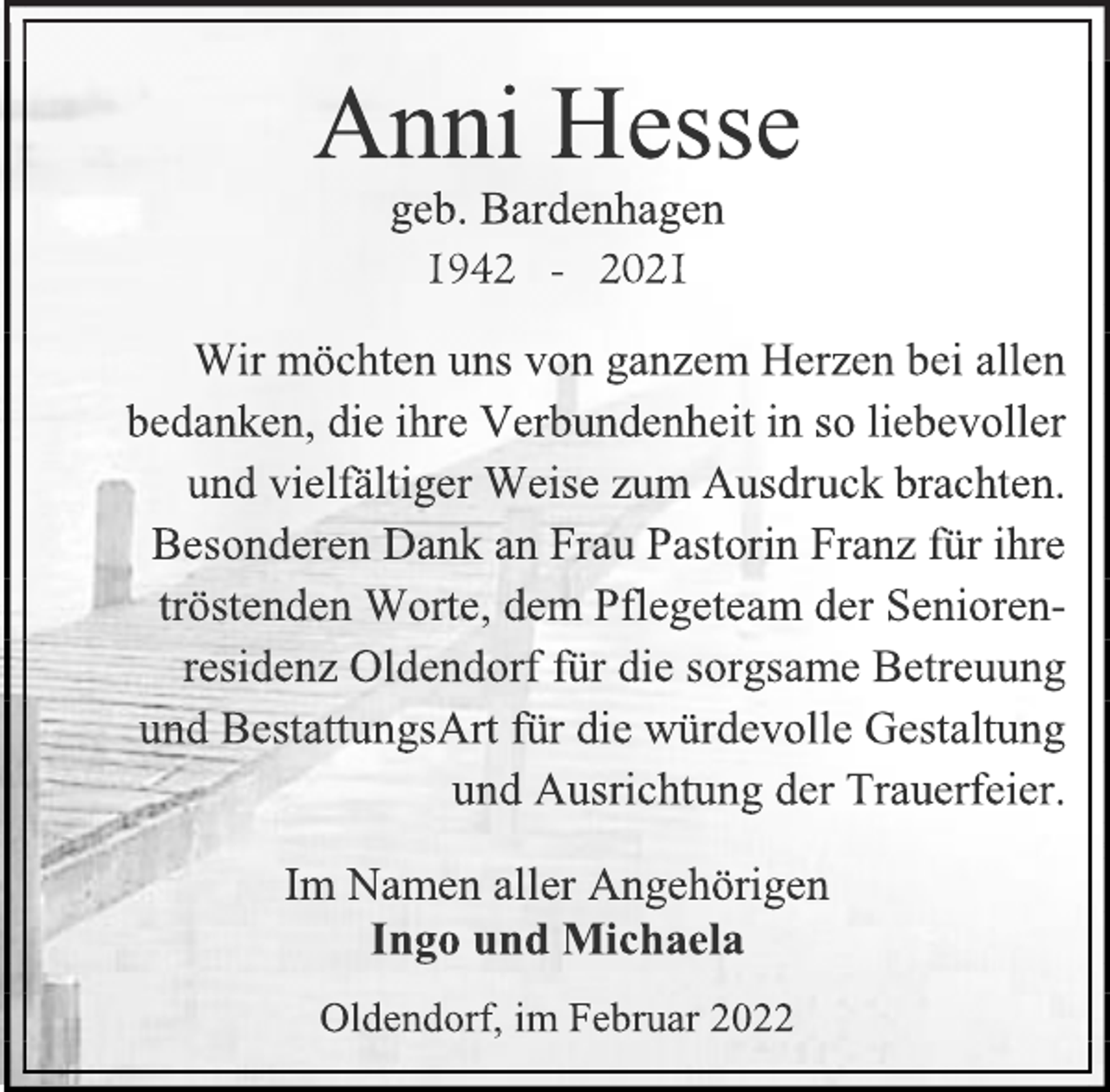 <p>Anni Hesse<br />geb. Bardenhagen<br />1942 - 2021<br />Wir möchten uns von ganzem Herzen bei allen bedanken, die ihre Verbundenheit in so liebevoller und vielfältiger Weise zum Ausdruck brachten.<br />Besonderen Dank an Frau Pastorin Franz für ihre tröstenden Worte, dem Pflegeteam der Seniorenresidenz Oldendorf für die sorgsame Betreuung und BestattungsArt für die würdevolle Gestaltung<br />und Ausrichtung der Trauerfeier.<br />Im Namen aller Angehörigen<br />Ingo und Michaela<br />Oldendorf, im Februar 2022</p>
