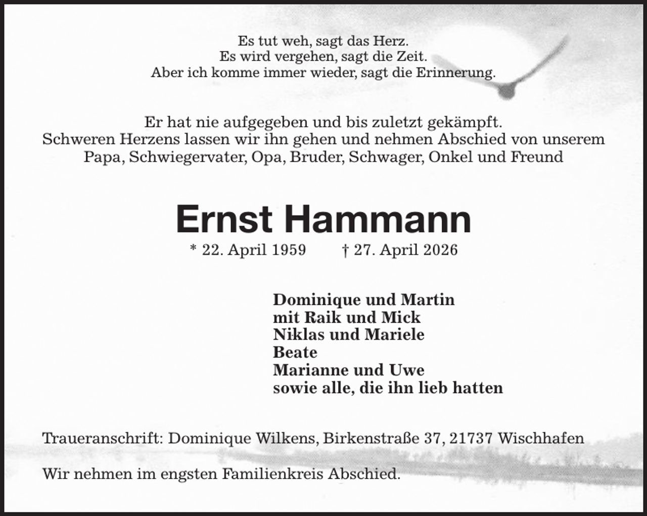 <p>Es tut weh, sagt das Herz.<br />Es wird vergehen, sagt die Zeit.<br />Aber ich komme immer wieder, sagt die Erinnerung.<br />Er hat nie aufgegeben und bis zuletzt gekämpft.<br />Schweren Herzens lassen wir ihn gehen und nehmen Abschied von unserem Papa, Schwiegervater, Opa, Bruder, Schwager, Onkel und Freund<br />Ernst Hammann<br />* 22. April 1959 † 27. April 2026<br />Dominique und Martin<br />mit Raik und Mick<br />Niklas und Mariele<br />Beate<br />Marianne und Uwe<br />sowie alle, die ihn lieb hatten<br />Traueranschrift: Dominique Wilkens, Birkenstraße 37, 21737 Wischhafen</p><p>Wir nehmen im engsten Familienkreis Abschied.</p>