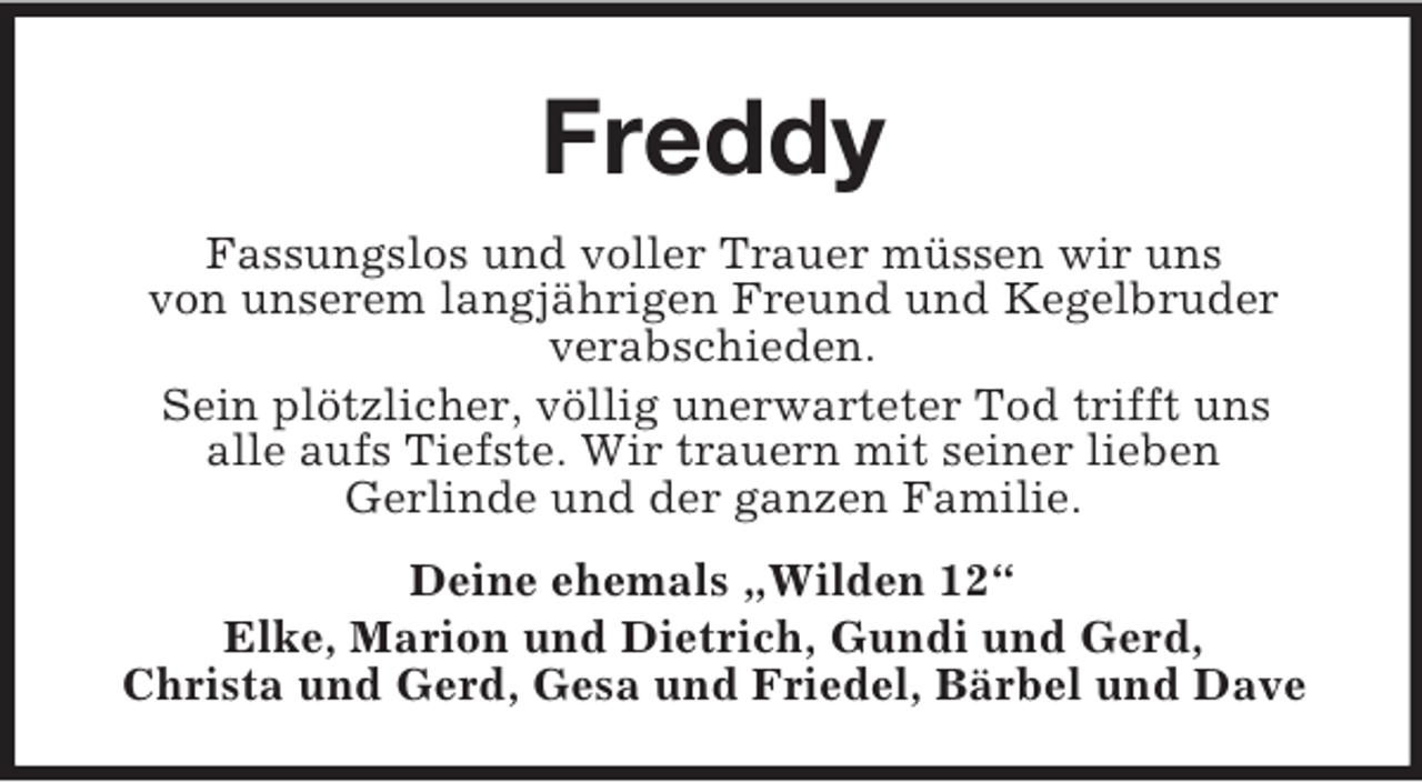 <p>Freddy<br />Fassungslos und voller Trauer müssen wir uns<br />von unserem langjährigen Freund und Kegelbruder<br />verabschieden.<br />Sein plötzlicher, völlig unerwarteter Tod trifft uns<br />alle aufs Tiefste. Wir trauern mit seiner lieben<br />Gerlinde und der ganzen Familie.<br />Deine ehemals „Wilden 12“<br />Elke, Marion und Dietrich, Gundi und Gerd,<br />Christa und Gerd, Gesa und Friedel, Bärbel und Dave</p>