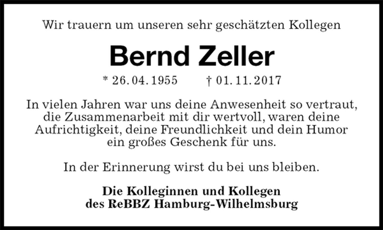 <p>Wir trauern um unseren sehr geschätzten Kollegen<br />Bernd Zeller<br />* 26. 04. 1955 † 01. 11. 2017<br />In vielen Jahren war uns deine Anwesenheit so vertraut, die Zusammenarbeit mit dir wertvoll, waren deine<br />Aufrichtigkeit, deine Freundlichkeit und dein Humor ein großes Geschenk für uns.</p><p>In der Erinnerung wirst du bei uns bleiben.<br />Die Kolleginnen und Kollegen<br />des ReBBZ Hamburg-Wilhelmsburg</p>
