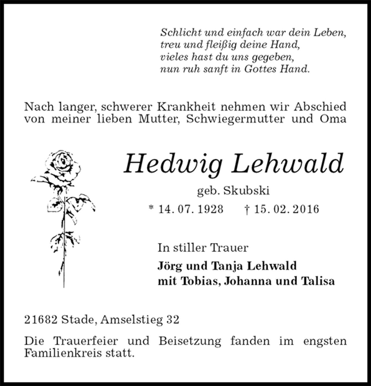<p>Schlicht und einfach war dein Leben,<br />treu und fleißig deine Hand,<br />vieles hast du uns gegeben,<br />nun ruh sanft in Gottes Hand.<br />Nach langer, schwerer Krankheit nehmen wir Abschied von meiner lieben Mutter, Schwiegermutter und Oma<br />Hedwig Lehwald<br />geb. Skubski<br />* 14. 07. 1928 † 15. 02. 2016<br />In stiller Trauer<br />Jörg und Tanja Lehwald<br />mit Tobias, Johanna und Talisa<br />21682 Stade, Amselstieg 32<br />Die Trauerfeier und Beisetzung fanden im engsten<br />Familienkreis statt.</p>
