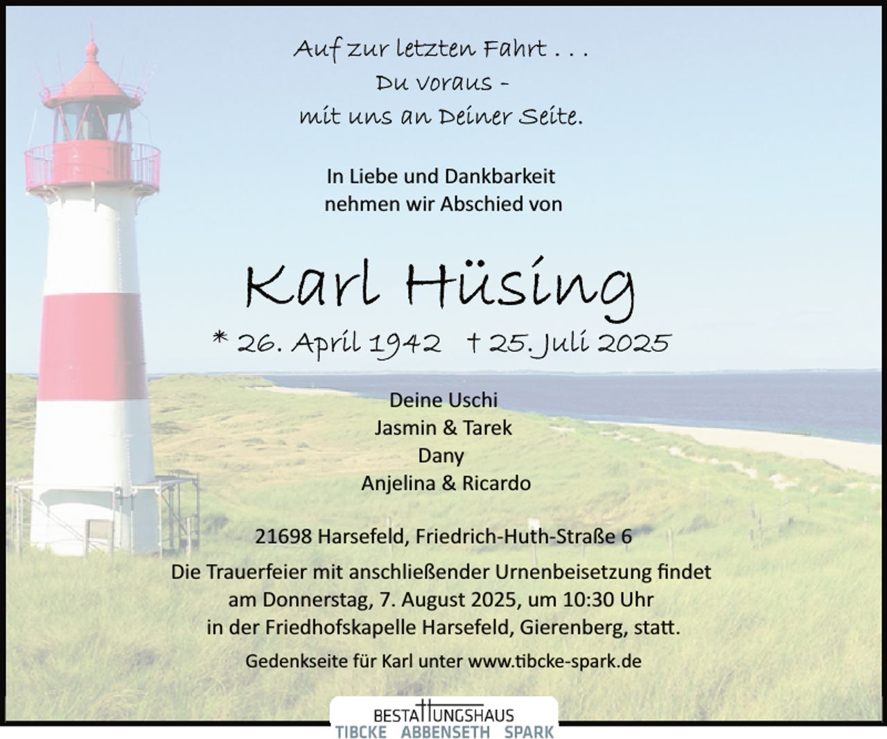 <p>In Liebe und Dankbarkeit<br />nehmen wir Abschied von</p>
<p>Deine Uschi<br />Jasmin &amp; Tarek<br />Dany<br />Anjelina &amp; Ricardo<br />21698 Harsefeld, Friedrich­Huth­Straße 6<br />Die Trauerfeier mit anschließender Urnenbeisetzung ﬁndet<br />am Donnerstag, 7. August 2025, um 10:30 Uhr<br />in der Friedhofskapelle Harsefeld, Gierenberg, sta�.<br />Gedenkseite für Karl unter www. bcke­spark.de</p>