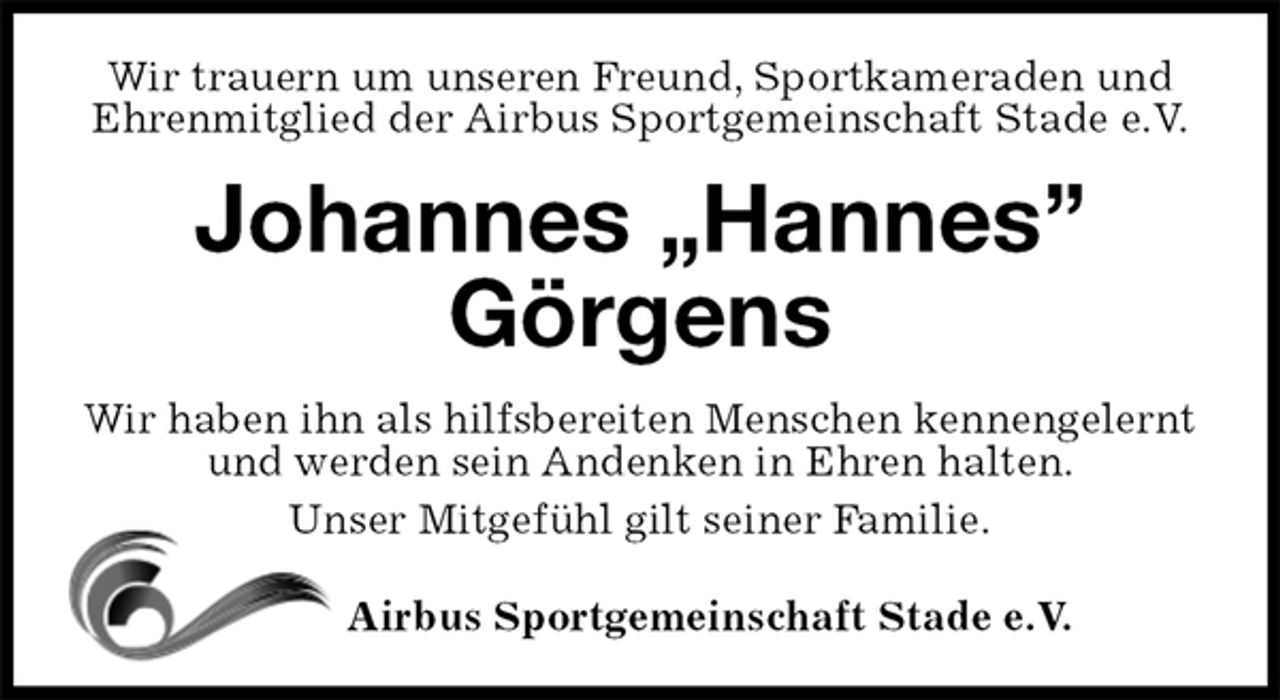 <p>Wir trauern um unseren Freund, Sportkameraden und Ehrenmitglied der Airbus Sportgemeinschaft Stade e.V.<br />Johannes „Hannes” Görgens<br />Wir haben ihn als hilfsbereiten Menschen kennengelernt und werden sein Andenken in Ehren halten.<br />Unser Mitgefühl gilt seiner Familie.<br />Airbus Sportgemeinschaft Stade e.V.</p>