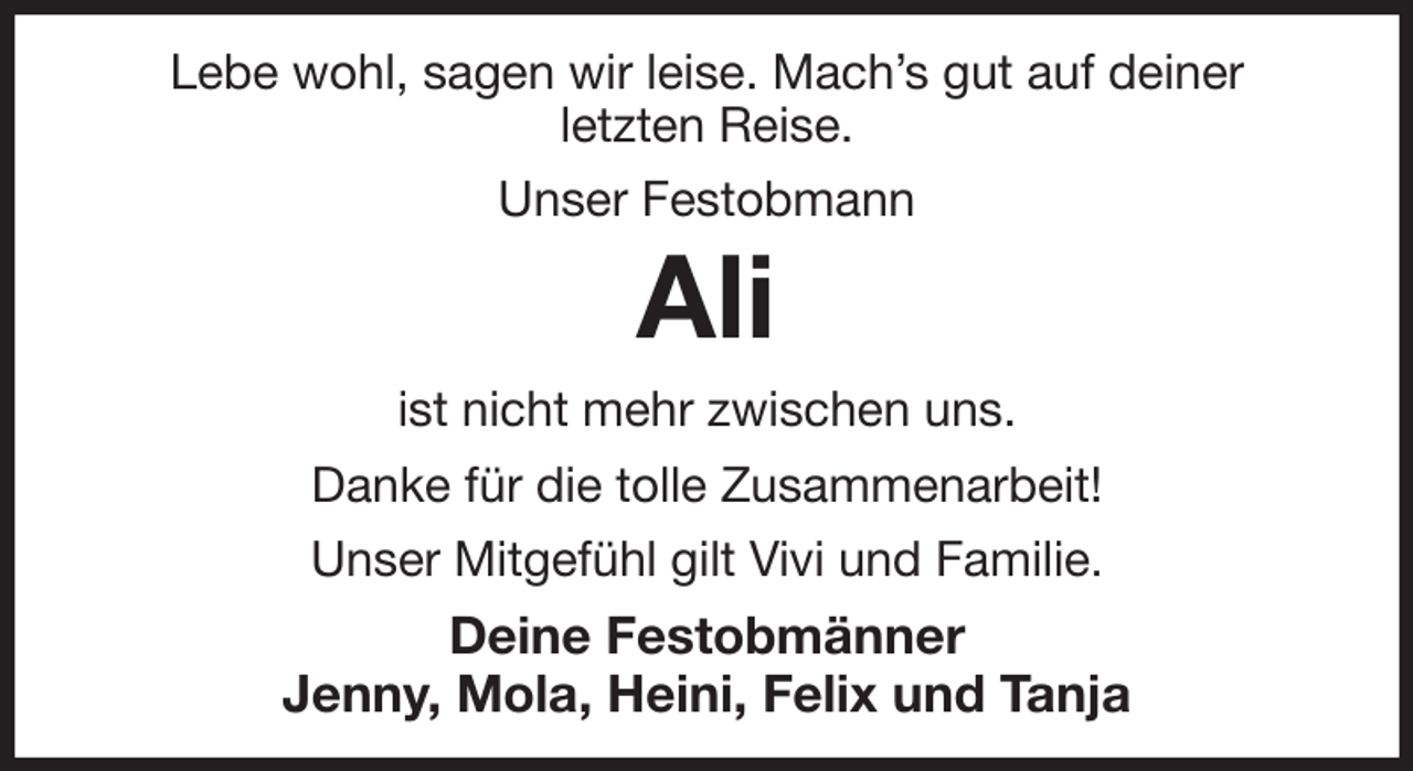 <p>Lebe wohl, sagen wir leise. Mach's gut auf deiner<br />letzten Reise.<br />Unser Festobmann<br />Ali<br />ist nicht mehr zwischen uns.<br />Danke für die tolle Zusammenarbeit!<br />Unser Mitgefühl gilt Vivi und Familie.<br />Deine Festobmänner<br />Jenny, Mola, Heini, Felix und Tanja</p>