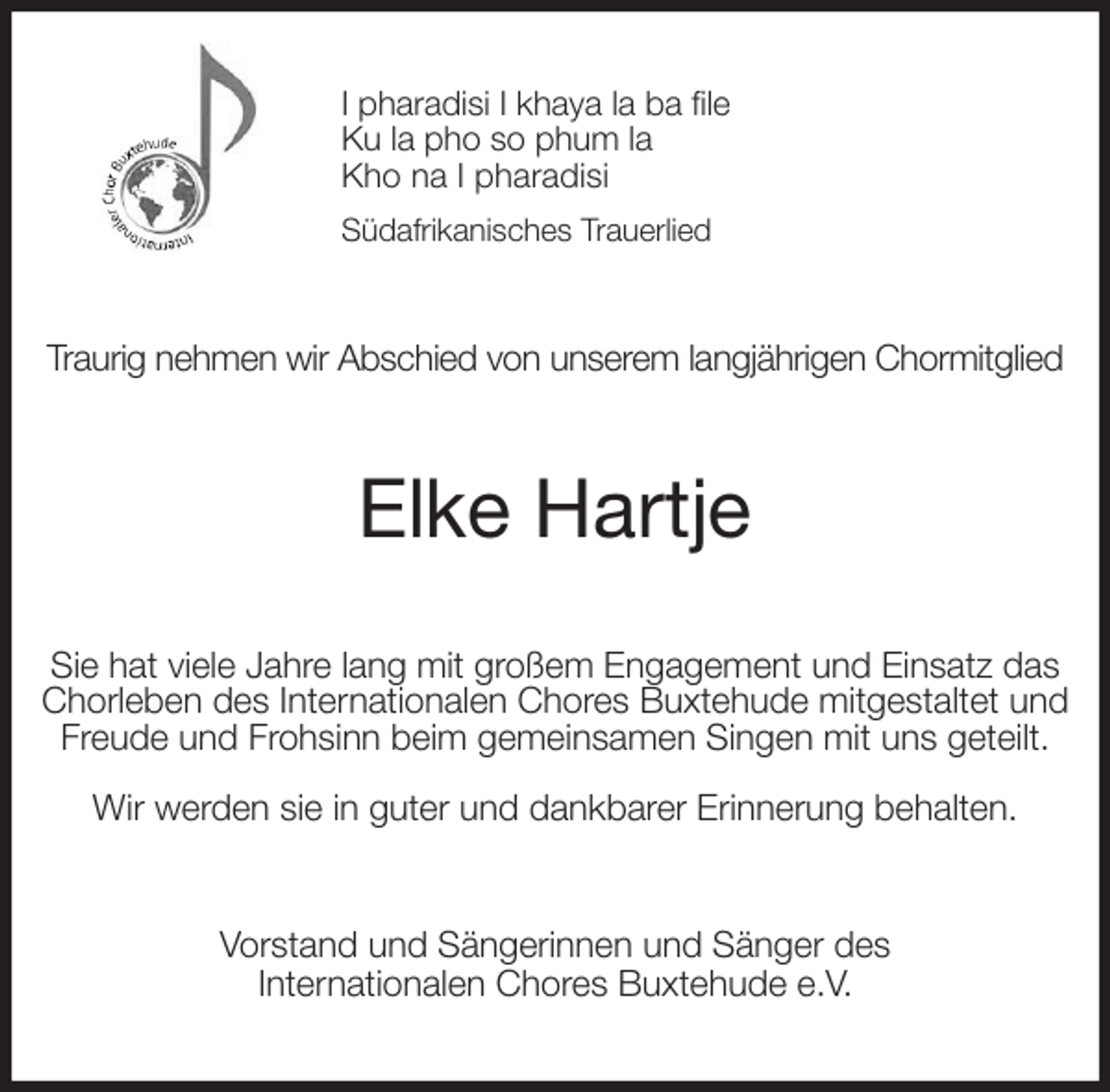 <p>I pharadisi I khaya la ba file<br />Ku la pho so phum la<br />Kho na I pharadisi<br />Südafrikanisches Trauerlied<br />Traurig nehmen wir Abschied von unserem langjährigen Chormitglied<br />Elke Hartje<br />Sie hat viele Jahre lang mit großem Engagement und Einsatz das Chorleben des Internationalen Chores Buxtehude mitgestaltet und Freude und Frohsinn beim gemeinsamen Singen mit uns geteilt.</p>
<p>Wir werden sie in guter und dankbarer Erinnerung behalten.<br />Vorstand und Sängerinnen und Sänger des<br />Internationalen Chores Buxtehude e.V.</p>