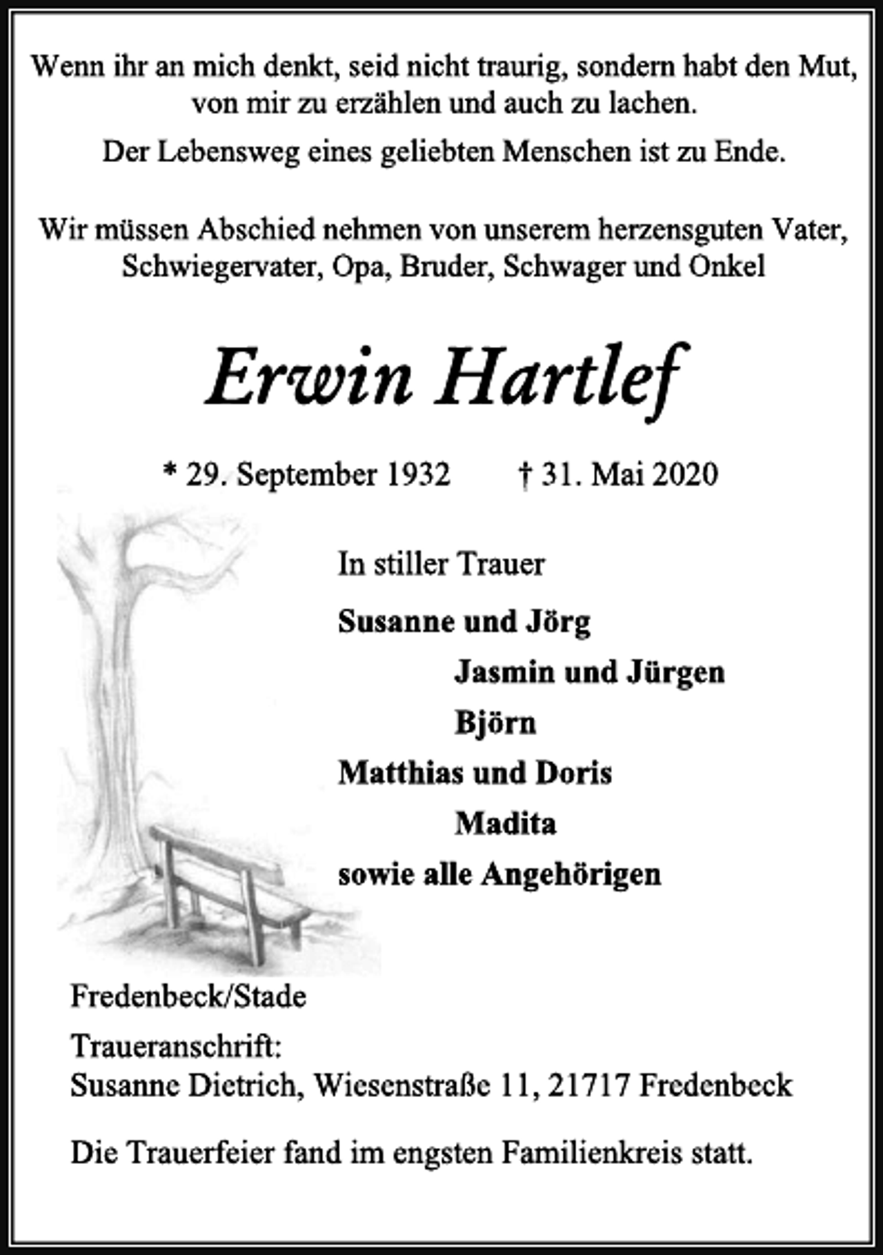 <p>Wenn ihr an mich denkt, seid nicht traurig, sondern habt den Mut,<br />von mir zu erzählen und auch zu lachen.<br />Der Lebensweg eines geliebten Menschen ist zu Ende.<br />Wir müssen Abschied nehmen von unserem herzensguten Vater,<br />Schwiegervater, Opa, Bruder, Schwager und Onkel<br />Erwin Hartlef<br />* 29. September 1932 † 31. Mai 2020<br />In stiller Trauer<br />Susanne und Jörg<br />Jasmin und Jürgen<br />Björn<br />Matthias und Doris<br />Madita<br />sowie alle Angehörigen<br />Die Trauerfeier fand im engsten Familienkreis statt.<br />Fredenbeck/Stade<br />Traueranschrift:<br />Susanne Dietrich, Wiesenstraße 11, 21717 Fredenbeck</p>