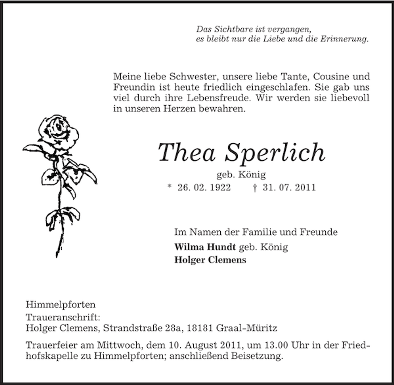 <p>Das Sichtbare ist vergangen,<br />es bleibt nur die Liebe und die Erinnerung.</p><p>Meine liebe Schwester, unsere liebe Tante, Cousine und<br />Freundin ist heute friedlich eingeschlafen. Sie gab uns<br />viel durch ihre Lebensfreude. Wir werden sie liebevoll<br />in unseren Herzen bewahren.</p><p>Thea Sperlich<br />geb. König<br />* 26. 02. 1922<br />† 31. 07. 2011</p><p>Im Namen der Familie und Freunde<br />Wilma Hundt geb. König<br />Holger Clemens</p><p>Himmelpforten<br />Traueranschrift:<br />Holger Clemens, Strandstraße 28a, 18181 Graal-Müritz<br />Trauerfeier am Mittwoch, dem 10. August 2011, um 13.00 Uhr in der Friedhofskapelle zu Himmelpforten; anschließend Beisetzung.</p>
