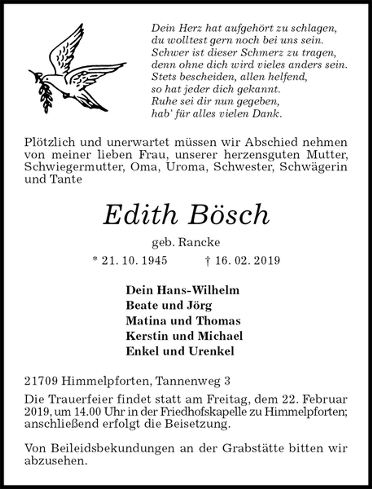 <p>Dein Herz hat aufgehört zu schlagen,<br />du wolltest gern noch bei uns sein.<br />Schwer ist dieser Schmerz zu tragen, denn ohne dich wird vieles anders sein.<br />Stets bescheiden, allen helfend,<br />so hat jeder dich gekannt.<br />Ruhe sei dir nun gegeben,<br />hab' für alles vielen Dank.<br />Plötzlich und unerwartet müssen wir Abschied nehmen von meiner lieben Frau, unserer herzensguten Mutter, Schwiegermutter, Oma, Uroma, Schwester, Schwägerin und Tante<br />Edith Bösch<br />geb. Rancke<br />* 21. 10. 1945 † 16. 02. 2019<br />Dein Hans-Wilhelm<br />Beate und Jörg<br />Matina und Thomas<br />Kerstin und Michael<br />Enkel und Urenkel<br />21709 Himmelpforten, Tannenweg 3<br />Die Trauerfeier findet statt am Freitag, dem 22. Februar 2019, um 14.00 Uhr in der Friedhofskapelle zu Himmelpforten; anschließend erfolgt die Beisetzung.</p><p>Von Beileidsbekundungen an der Grabstätte bitten wir abzusehen.</p>