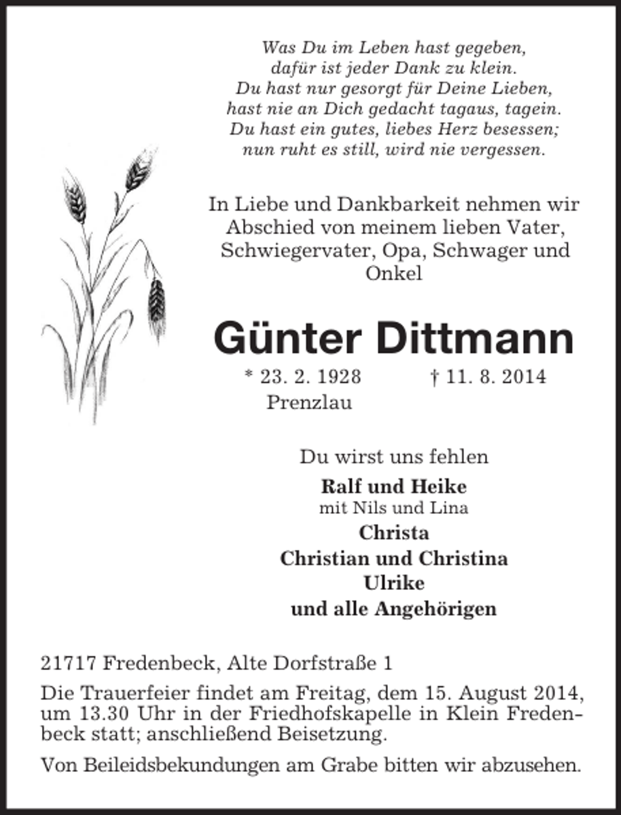 <p>Was Du im Leben hast gegeben,<br />dafür ist jeder Dank zu klein.<br />Du hast nur gesorgt für Deine Lieben,<br />hast nie an Dich gedacht tagaus, tagein.<br />Du hast ein gutes, liebes Herz besessen;<br />nun ruht es still, wird nie vergessen.<br />In Liebe und Dankbarkeit nehmen wir Abschied von meinem lieben Vater, Schwiegervater, Opa, Schwager und Onkel<br />Günter Dittmann<br />* 23. 2. 1928 † 11. 8. 2014<br />Prenzlau<br />Du wirst uns fehlen<br />Ralf und Heike<br />mit Nils und Lina<br />Christa<br />Christian und Christina<br />Ulrike<br />und alle Angehörigen<br />21717 Fredenbeck, Alte Dorfstraße 1<br />Die Trauerfeier findet am Freitag, dem 15. August 2014, um 13.30 Uhr in der Friedhofskapelle in Klein Fredenbeck statt; anschließend Beisetzung.<br />Von Beileidsbekundungen am Grabe bitten wir abzusehen.</p>